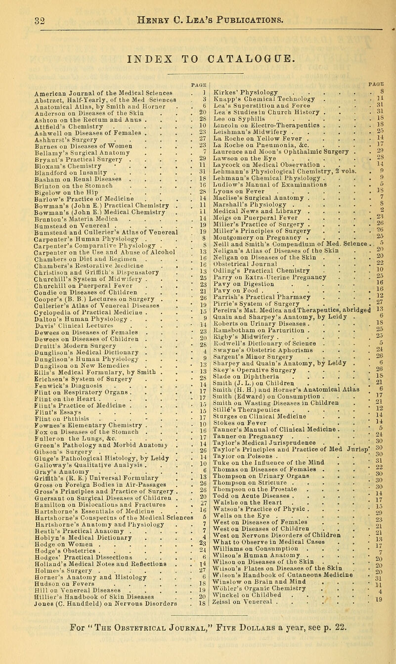 INDEX TO CATALOGUE. Americaa Journal of the Medical Sciences Abstract, Half-Yearly, of tbe Med Sciences Anatomical Atlas, by Smith and Horner Anderson on Diseases of the Skin Ashton on the Rectum and Anus . Attfield's Chemistry Ashwell on Diseases of Females . Ashhurst's Surgery Barnes on Diseases of Women Bellamy's Surgical Anatomy Bryant's Practical Surgery . Bloxam's Chemistry Blandford on Insanity . Basham on Kenal Diseases . Brinton on the Stomach Bigelow on the Hip Barlow's Practice of Medicine Bowman's (John E.) Practical Chemistry Bowman's (John B.1 Medical Chemistry Brunton's Materia Medica Bumstead on Venereal .... Bumstead and CuUerier's Atlas of Venereal Carpenter's Human Physiology . Carpenter's Comparative Physiology . Carpenter on the Use and Abuse of Alcohol Chambers on Diet and liegimen Chambers's Restorative luedicine Christison and Griffith's Dispensatory Cburchill's System of Midwifery . Churchill on Puerperal Fever Condie on Diseases of Children . Cooper's (B. B.) Lectures on Surgery . CuUerier's Atlas of Venereal Diseases Cyclopedia of Practical Medicine . Dalton's Human Physiology . Davis' Clinical Lectures Dewees on Diseases of Females Dewees on Diseases of Children . Druitt's Modern Surgery Dunglison's Medical Dictionary . Dunglison's Human Physiology . Dunglison on New Remedies Ellis's Medical Formulary, by Smith . Erichsen's System of Surgery Fenwick's Diagnosis .... Flint on Respiratory Organs . Flint on tlie Heart Flint's Practice of Medicine . Flint's Essays Flint on Phthisis . . . - . Fownes's Elementary Chemistry . Fox on Diseases of the Stomach . E'uUeron the Lungs, &c. Green's Pathology and Morbid Anatomy Gibson's Surgery G luge's Pathological Histology, by Leidy Galloway's Qualitative Analysis . Gray's Anatomy Griffith's (R. E.) Oniversal Formulary Gross on Foreign Bodies in Air-Passages Gross's Principles and Practice of Surgery Guersant on Surgical Diseases of Children Hamilton on Dislocations and Fractures Hartshorne's Essentials of Medicine . Hartshorne's Conspectus of the Medical Science Hartshorne's Anatomy and Physiology He-ath's Practical Anaiomy . Hoblyn's Medical Dictionary Hodge on Women Hodge's Obstetrics Hodges' Practical Dissections Holland's Medical Notes and Reflections Holmes's Surgery ..... Horner's Anatomy and Histology Hudson on Fevers .... Hill on Venereal Diseases Hillier's Handbook of Skin Diseases Jones (C. Handfield) on Nervous Disorders PAGE ] 3 6 20 28 10 23 27 23 7 29 11 31 18 16 28 14 11 il li 19 19 8 S 13 16 16 13 25 23 21 26 19 13 9 14 23 20 2S 4 9 13 13 28 14 17 17 1.) 15 17 10 16 17 14 26 14 10 vols Kirkes' Physiology Knapp's Chemical Technology Lea's Superstition and Force Lea's Studies in Church History Lee on Syphilis Lincoln on Electro-Therapeutics Leishman's Midwifery . La Roche on Yellow Fever . La Roche on Pneumonia, &c. Laurence and Moon's Ophthalmic Surgery Lawson on the Eye Laycock on Medical Observation . Lehmann's Physiological Chemistry, 2 Lehmann's Chemical Physiology . Ludlow's Manual of Examinations Lyons on Fever .... Maclise's Surgical Anatomy . Marshall's Physiology . Medical News and Library . Meigs on Puerperal Fever Miller's Practice of Surgery . Miller's Principles of Surgery Montgomery on Pregnancy . Neill and Smith's Compendium of Med Neligan's Atlas of Diseases of the Skin Neligan on Diseases of the Skin . Obstetrical Journal Odling's Practical Chemistry Parry on Extra-Uterine Pregnancy Pavy on Digestion Pavy on Food Parrish's Practical Pharmacy Pirrie's System of Surgery Pereira's Mat. Medica and Therapeutics, abridged 1'^ Quain and Sharpey's Anatomy, by Leidy Roberts on Urinary Diseases . Ramsbotham on Parturition . Rigby's Midwifery Rodwell's Dictionary of Science . Swayne's Obstetric Aphorisms Sargent's Minor Surgery . . Sharpey and Quain's Anatomy, by Leidy Skey's Operative Surgery Slade on Diphtheria .... Smith (J. L.) on Children Smith (H. H.) and Horner's Anatomical Atl Smith (Edward) on Consumption . Smith on Wasting Diseases in Children Still6's Therapeutics .... Sturges on Clinical Medicine Stokes oa Fever Tanner's Manual of Clinical Medicine . Tanner on Pregnancy . Taylor's Medical Jurisprudence . Taylor's Principles and Practice of Med Jurisp Taylor on Poisons . Tuke on the Influeuce of the Mind Thomas on Diseases of Females Thompson on Urinary Organs Thompson on Stricture . Thompson on the Prostate Todd on Acute Diseases . Walshe on the Heart Watson's Practice of Physic Wells on the Eye . West on Diseases of Females Weston Diseases of Children West on Nervous Disorders of Children What to Observe in Medical Cases Williams on Consumption Wilson's Human Anatomy . Wilson on Diseases of the Skin Wilson's Plates on Diseases of the Skin Wilson's Handbook of Cutaneous Medicine Winslow on Brain and Mind Wohler's Organic Chemistry Winckel on Childbed Zeissl on Venereal . For  The Obstetrical Journal, Five Dollars a year, see p. 22,