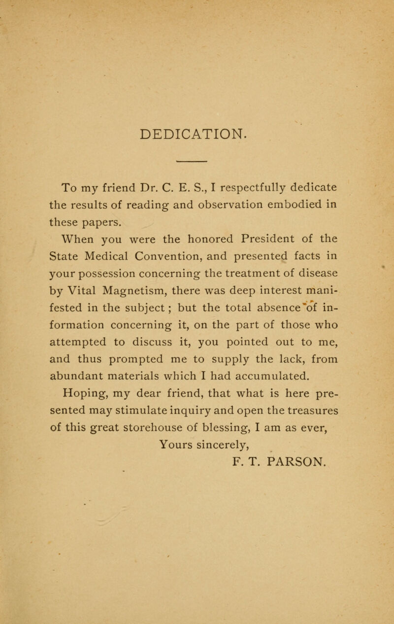 DEDICATION. To my friend Dr. C. E. S., I respectfully dedicate the results of reading and observation embodied in these papers. When you were the honored President of the State Medical Convention, and presented facts in your possession concerning the treatment of disease by Vital Magnetism, there was deep interest mani- fested in the subject; but the total absence'of in- formation concerning it, on the part of those who attempted to discuss it, you pointed out to me, and thus prompted me to supply the lack, from abundant materials which I had accumulated. Hoping, my dear friend, that what is here pre- sented may stimulate inquiry and open the treasures of this great storehouse of blessing, I am as ever, Yours sincerely, F. T. PARSON.