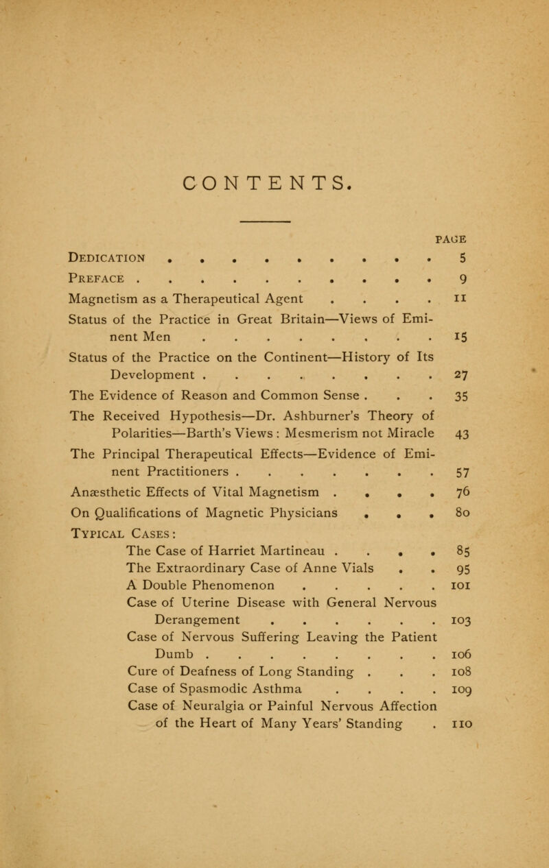 CONTENTS. PAGE Dedication .5 Preface 9 Magnetism as a Therapeutical Agent . . . .n Status of the Practice in Great Britain—Views of Emi- nent Men 15 Status of the Practice on the Continent—History of Its Development 27 The Evidence of Reason and Common Sense ... 35 The Received Hypothesis—Dr. Ashburner's Theory of Polarities—Barth's Views : Mesmerism not Miracle 43 The Principal Therapeutical Effects—Evidence of Emi- nent Practitioners ....... 57 Anaesthetic Effects of Vital Magnetism • • • 76 On Qualifications of Magnetic Physicians • . • 80 Typical Cases: The Case of Harriet Martineau .... 85 The Extraordinary Case of Anne Vials . • 95 A Double Phenomenon 101 Case of Uterine Disease with General Nervous Derangement 103 Case of Nervous Suffering Leaving the Patient Dumb 106 Cure of Deafness of Long Standing . . . 108 Case of Spasmodic Asthma .... 109 Case of Neuralgia or Painful Nervous Affection of the Heart of Many Years' Standing . no