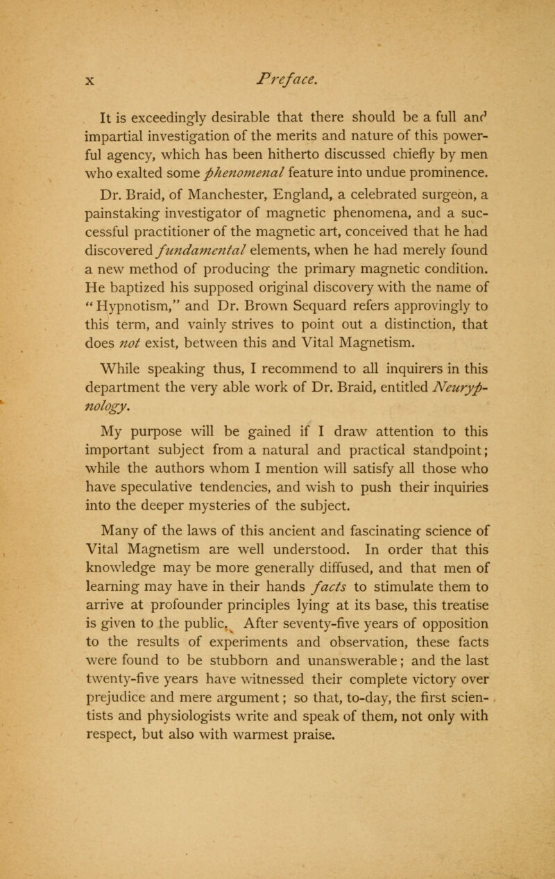 It is exceedingly desirable that there should be a full anc1 impartial investigation of the merits and nature of this power- ful agency, which has been hitherto discussed chiefly by men who exalted some phenomenal feature into undue prominence. Dr. Braid, of Manchester, England, a celebrated surgeon, a painstaking investigator of magnetic phenomena, and a suc- cessful practitioner of the magnetic art, conceived that he had discovered fundamental elements, when he had merely found a new method of producing the primary magnetic condition. He baptized his supposed original discovery with the name of  Hypnotism/' and Dr. Brown Sequard refers approvingly to this term, and vainly strives to point out a distinction, that does not exist, between this and Vital Magnetism. While speaking thus, I recommend to all inquirers in this department the very able work of Dr. Braid, entitled Neuryfi- nology. My purpose will be gained if I draw attention to this important subject from a natural and practical standpoint; while the authors whom I mention will satisfy all those who have speculative tendencies, and wish to push their inquiries into the deeper mysteries of the subject. Many of the laws of this ancient and fascinating science of Vital Magnetism are well understood. In order that this knowledge may be more generally diffused, and that men of learning may have in their hands facts to stimulate them to arrive at profounder principles lying at its base, this treatise is given to the public.^ After seventy-five years of opposition to the results of experiments and observation, these facts were found to be stubborn and unanswerable; and the last twenty-five years have witnessed their complete victory over prejudice and mere argument; so that, to-day, the first scien- tists and physiologists write and speak of them, not only with respect, but also with warmest praise.