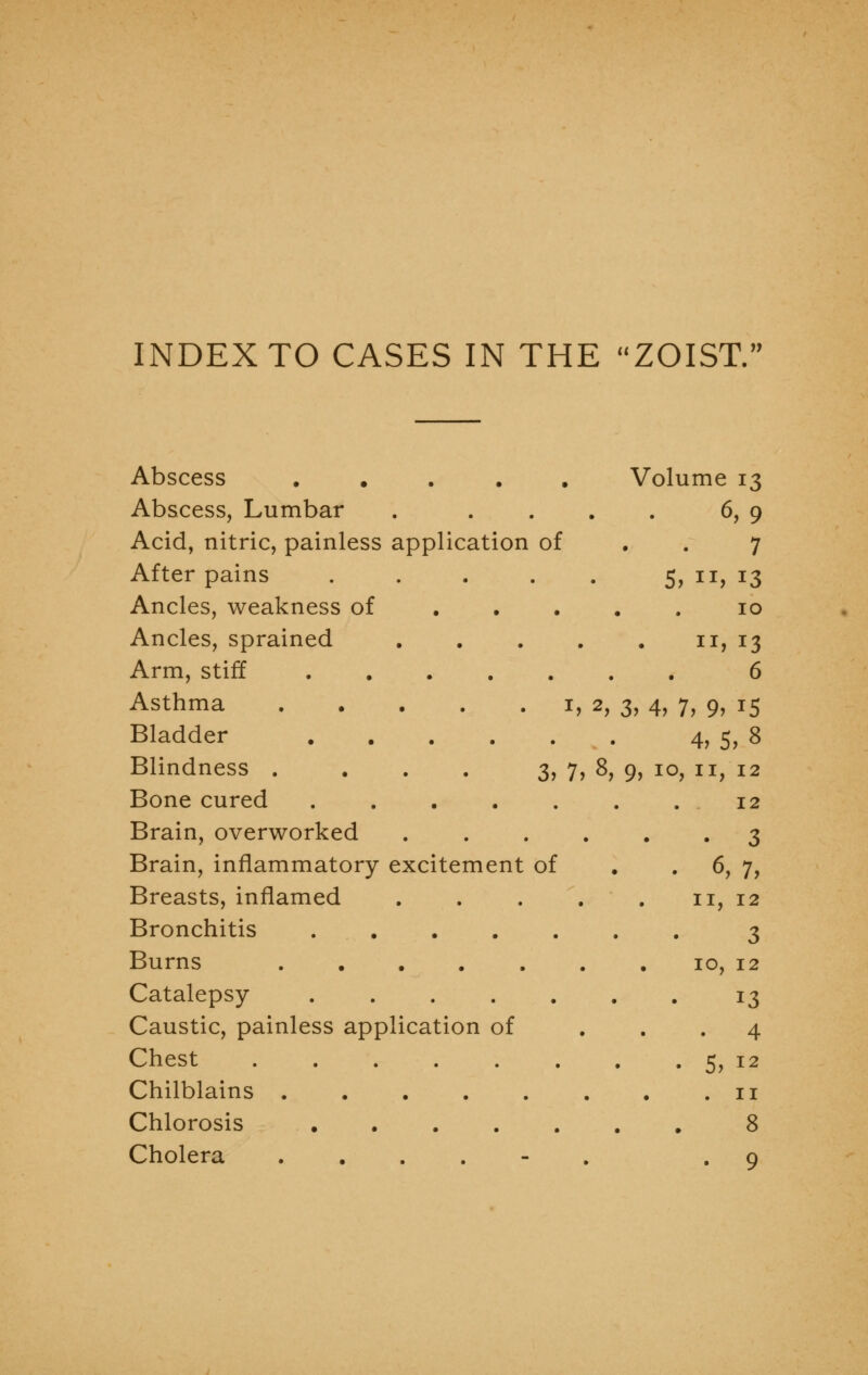 INDEX TO CASES IN THE ZOIST. Abscess ..... Volume 13 Abscess, Lumbar . .... 6, 9 Acid, nitric, painless application of . . 7 After pains . . . . . 5, 11, 13 Ancles, weakness of 10 Ancles, sprained 11, 13 Arm, stiff 6 Asthma 1, 2, 3, 4, 7, 9, 15 Bladder 4, 5, 8 Blindness .... 3,7,8,9,10,11,12 Bone cured 12 Brain, overworked 3 Brain, inflammatory excitement of . .6, 7, Breasts, inflamed 11, 12 Bronchitis 3 Burns 10, 12 Catalepsy 13 Caustic, painless application of ... 4 Chest 5, 12 Chilblains 11 Chlorosis 8