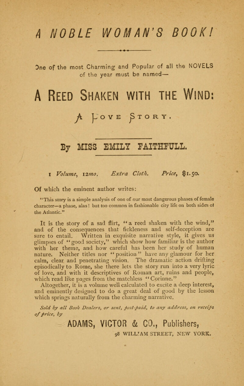 A NOBLE WOMAN'S BOOK! Dne of the most Charming and Popular of all the NOVELS of the year must be named— A Reed Shaken with the Wind: A Love Story. By MISS EMILY FAITHFULL. I Volume, i2mo. Extra Cloth. Price, $1.50. Of which the eminent author writes: This story is a simple analysis of one of our most dangerous phases of female character—a phase, alas ! but too common in fashionable city life on both sides of the Atlantic. It is the story of a sad flirt, a reed shaken with the wind, and of the consequences that fickleness and self-deception are sure to entail. Written in exquisite narrative style, it gives us glimpses of good society,1' which show how familiar is the author with her theme, and how careful has been her study of human nature. Neither titles nor position have any glamour for her calm, clear and penetrating vision. The dramatic action drifting episodically to Rome, she there lets the story run into a very lyric of love, and with it descriptives of Roman art, ruins and people, which read like pages from the matchless  Corinne. Altogether, it is a volume well calculated to excite a deep interest, and eminently designed to do a great deal of good by the lesson which springs naturally from the charming narrative. Sold by all Book Dealers, or sent, post-paid, to any address, on receipt of price, by ADAMS, VICTOR & CO., Publishers,