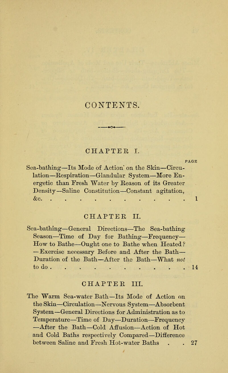 CONTENTS. CHAPTER I. PAGE Sea-bathing—Its Mode of Action on the Skin—Circu- lation—Respiration—G-landular System—More En- ergetic than Fresh Water by Reason of its G-reater Density—Saline Constitution—Constant agitation, &c 1 CHAPTER IL Sea-bathing—General Directions—The Sea-bathing Season—Time of Day for Bathing—Frequency— How to Bathe—Ought one to Bathe when Heated ? —Exercise necessary Before and After the Bath— Duration of the Bath—After the Bath—What not to do 14 CHAPTER III. The Warm Sea-water Bath—Its Mode of Action on the Skia—Circulation—Nervous System—Absorbent System—General Directions for Administration as to Temperature—Time of Day—Duration—Frequency —After the Bath—Cold Affusion—Action of Hot and Cold Baths respectively Compared—Difference between Saline and Fresh Hot-water Baths . .27