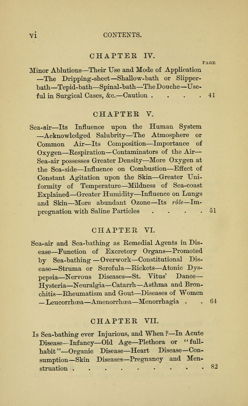 CHAPTER IV. PAGE Minor Ablutions—Their Use and Mode of Application —The Dripping-sheet—ShaUow-bath or Slipper- bath—Tepid-bath—Spinal-bath—TheDouche—Use- ful in Surgical Cases, &c.—Caution . . . .41 CHAPTER V. Sea-air—Its Influence upon the Human System —Acknowledged Salubrity—The Atmosphere or Common Air—Its Composition—Importance of Oxygen—Respiration—Contaminators of the Air— Sea-air possesses Grreater Density—More Oxygen at the Sea-side—Influence on Combustion—Effect of Constant Agitation upon the Skin—G-reater Uni- formity of Temperature—Mildness of Sea-coast Explained—G-reater Humidity—Influence on Lungs and Skin—More abundant Ozone—Its role—Im- pregnation with Saline Particles . . . .51 CHAPTER VI. Sea-air and Sea-bathing as Remedial Agents in Dis- ease—Function of Excretory Organs—Promoted by Sea-bathing—Overwork—Constitutional Dis- ease—Struma or Scrofula—Rickets—Atonic Dys- pepsia—Nervous Diseases—St. Vitus' Dance— Hysteria—Neuralgia—Catarrh—Asthma and Bron- chitis—Rheumatism and G-out—Diseases of Women —Leucorrhoea—Amenorrhoea—Menorrhagia . .6-1 CHAPTER VII. Is Sea-bathing ever Injurious, and When ?—In Acute Disease—Infancy—Old Age—Plethora or full- habit—Organic Disease—Heart Disease—Con- sumption—Skin Diseases—Pregnancy and Men- struation ^2