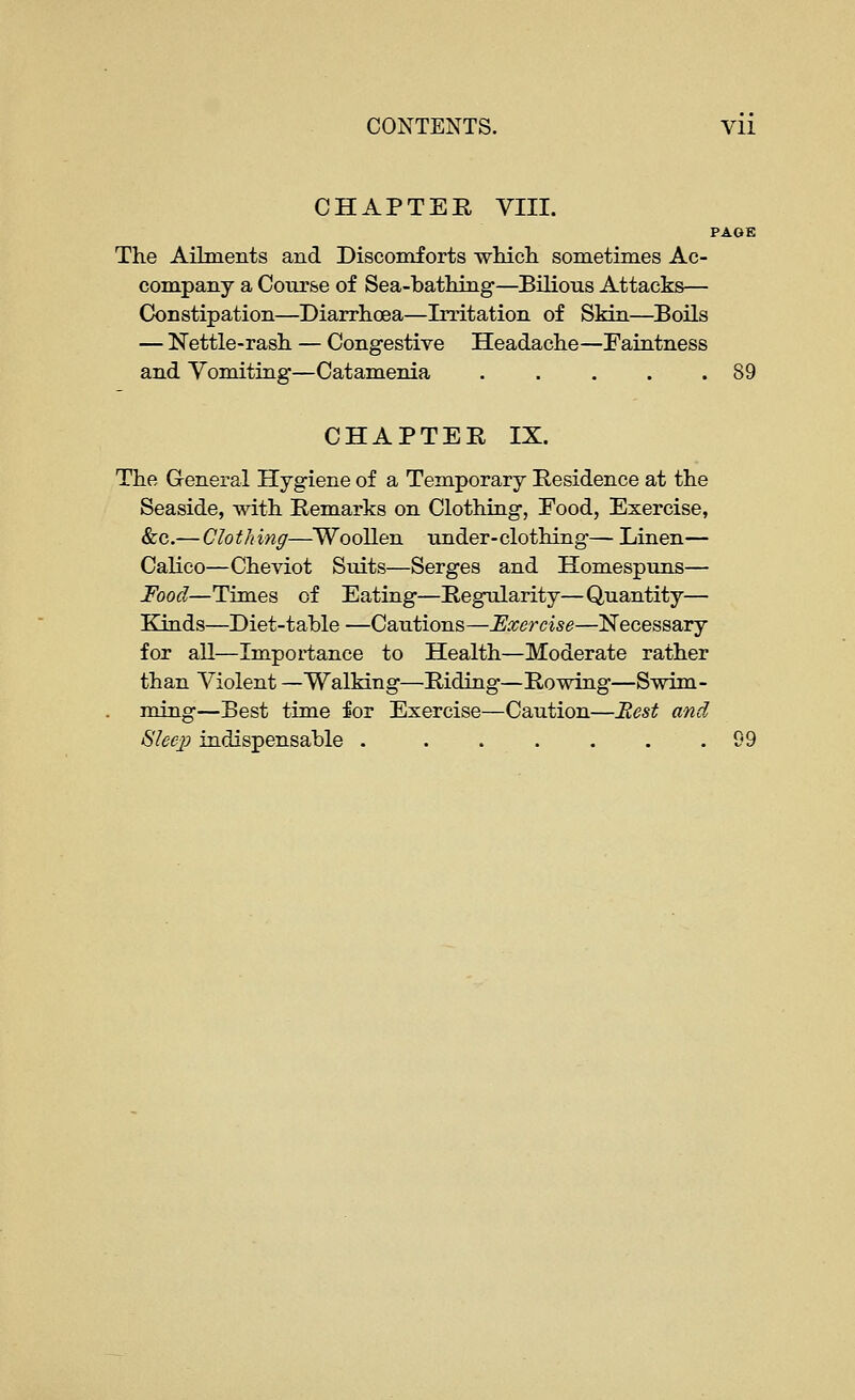 CHAPTEE, VIII. PAGE The Ailments and Discomforts whicli sometimes Ac- company a Course of Sea-batMag—Bilious Attacks— Constipation—Diarrhoea—Irritation of Skin—Boils — Nettle-rash — Congestive Headache—Faintness and Vomiting—Catamenia 89 CHAPTEE IX. The General Hygiene of a Temporary Eesidence at the Seaside, with Eemarks on Clothing, Food, Exercise, &c.—Clothing—Woollen under-clothing— Linen— Calico—Cheviot Suits—Serges and Homespuns— Food—Times of Eating—Eegularity—Quantity— Kinds—Diet-table —Cautions—Exercise—Necessary for all—Importance to Health—Moderate rather than Violent —Walking—Eiding—Eowing—Swim- ming—Best time for Exercise—Caution—Best and 8leep indispensable 99