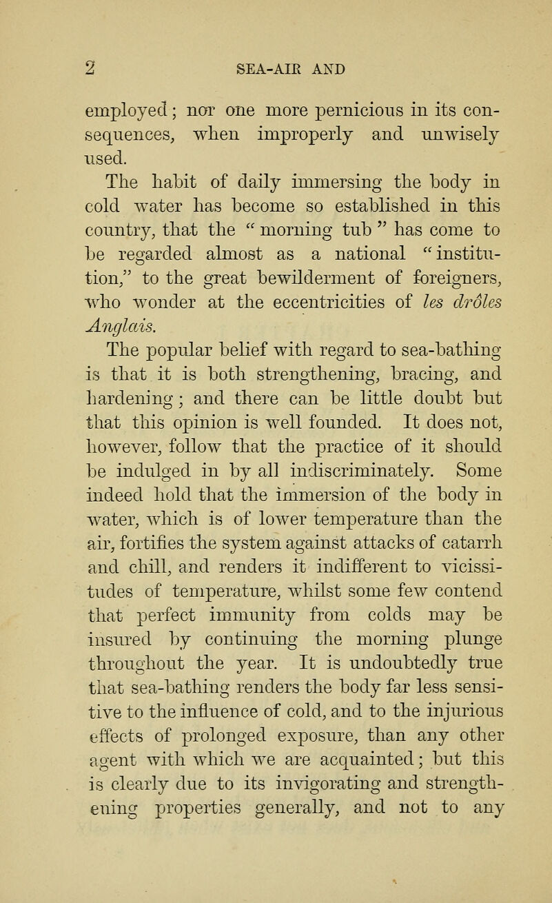 employed; nor one more pernicious in its con- sequences, wlien improperly and unwisely used. The habit of daily immersing the body in cold water has become so established in this country, that the  morning tub '' has come to be regarded almost as a national institu- tion, to the great bewilderment of foreigners, who wonder at the eccentricities of les droles Anglais. The popular belief with regard to sea-bathing is that it is both strengthening, bracing, and hardening; and there can be little doubt but that this opinion is well founded. It does not, however, follow that the practice of it should be indulged in by all indiscriminately. Some indeed hold that the immersion of the body in water, which is of lower temperature than the air, fortifies the system against attacks of catarrh and chill, and renders it indifferent to vicissi- tudes of temperature, whilst some few contend that perfect immunity from colds may be insured by continuing the morning plunge throughout the year. It is undoubtedly true that sea-bathing renders the body far less sensi- tive to the influence of cold, and to the injurious effects of prolonged exposure, than any other agent with which we are acquainted; but this is clearly due to its invigorating and strength- ening properties generally, and not to any