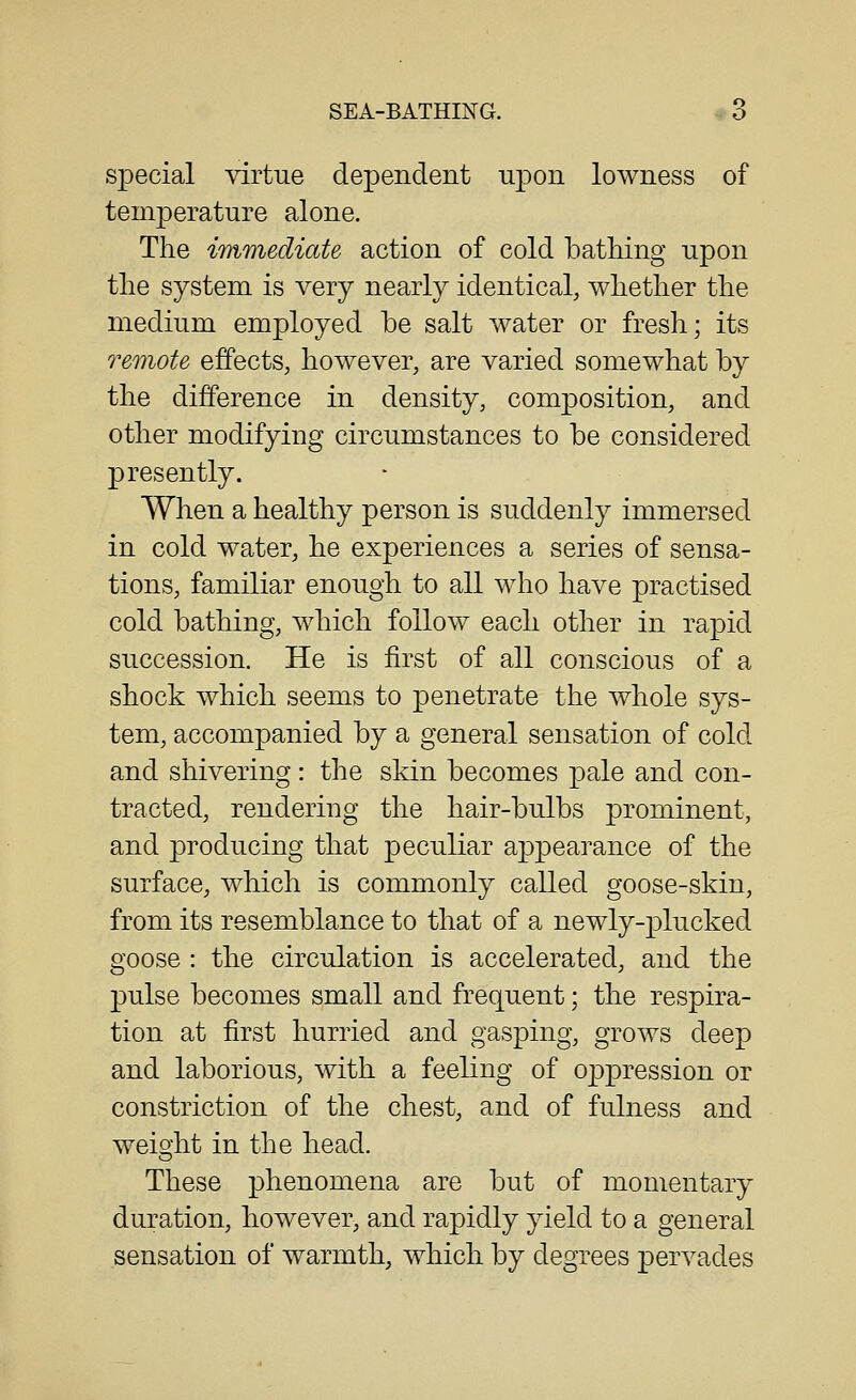 special virtue dependent n]Don lowness of temperature alone. The immediate action of cold bathing upon the system is very nearly identical, whether the medium employed be salt water or fresh; its remote effects, however, are varied somewhat by the difference in density, composition, and other modifying circumstances to be considered presently. When a healthy person is suddenly immersed in cold water, he experiences a series of sensa- tions, familiar enough to all who have practised cold bathing, which follow each other in rapid succession. He is first of all conscious of a shock which seems to penetrate the whole sys- tem, accompanied by a general sensation of cold and shivering: the skin becomes pale and con- tracted, rendering the hair-bulbs prominent, and producing that peculiar appearance of the surface, which is commonly called goose-skin, from its resemblance to that of a newly-plucked goose : the circulation is accelerated, and the pulse becomes small and frequent; the respira- tion at first hurried and gasping, grows deep and laborious, with a feeling of 023pression or constriction of the chest, and of fulness and weio'ht in the head. o These phenomena are but of momentary duration, however, and rapidly yield to a general sensation of warmth, which by degrees pervades