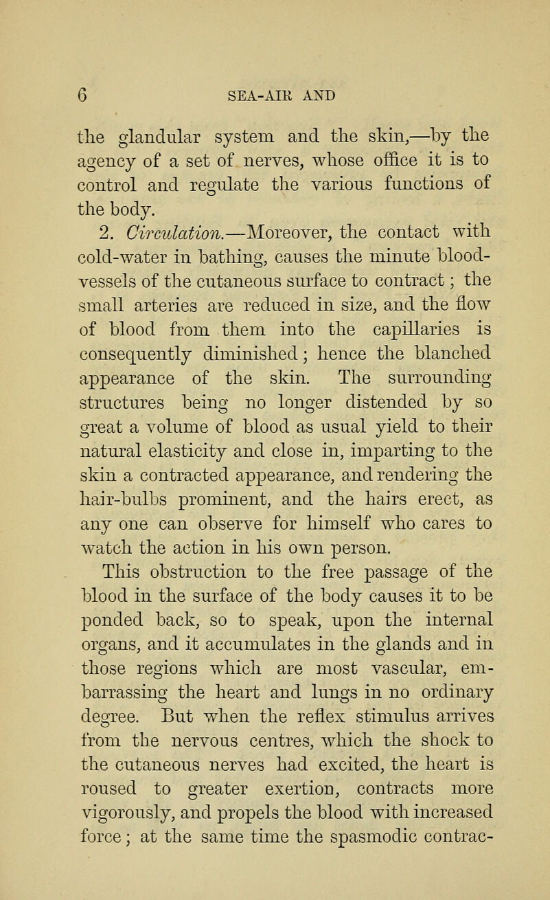 tlie glandular system and the skin,—by the agency of a set of nerves, whose offi.ce it is to control and regulate the various functions of the body. 2. Circulation.—Moreover, the contact with cold-water in bathing, causes the minute blood- vessels of the cutaneous surface to contract; the small arteries are reduced in size, and the flow of blood from them into the capillaries is consequently diminished; hence the blanched appearance of the skin. The surrounding structures being no longer distended by so great a volume of blood as usual yield to their natural elasticity and close in, imparting to the skin a contracted appearance, and rendering the hair-bulbs prominent, and the hairs erect, as any one can observe for himself who cares to watch the action in his own person. This obstruction to the free passage of the blood in the surface of the body causes it to be ponded back, so to speak, upon the internal organs, and it accumulates in the glands and in those regions which are most vascular, em- barrassing the heart and lungs in no ordinary degree. But when the reflex stimulus arrives from the nervous centres, which the shock to the cutaneous nerves had excited, the heart is roused to greater exertion, contracts more vigorously, and propels the blood with increased force; at the same time the spasmodic contrac-