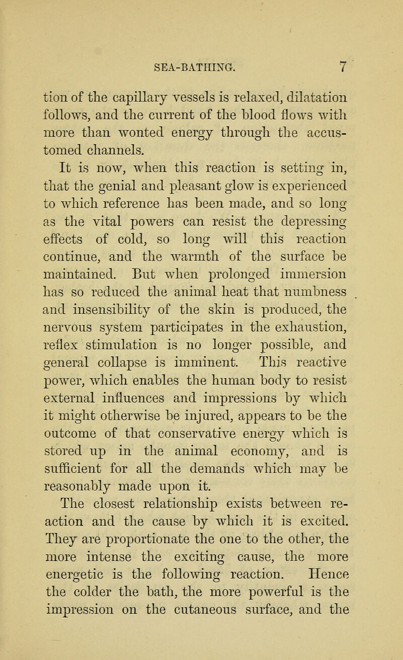 tion of tlie capillary vessels is relaxed, dilatation follows, and the cnrrent of the blood flows with more than wonted energy through the accus- tomed channels. It is now, when this reaction is settins^ in, that the genial and pleasant glow is experienced to which reference has been made, and so long as the vital powers can resist the depressing effects of cold, so long will this reaction continue, and the warmth of the surface be maintained. But when prolonged immersion has so reduced the animal heat that numbness and insensibility of the skin is produced, the nervous system participates in the exhaustion, reflex stimulation is no longer possible, and general collapse is imminent. This reactive power, which enables the human body to resist external influences and impressions by which it might otherwise be injured, appears to be the outcome of that conservative energy which is stored up in the animal economy, and is sufficient for all the demands which may be reasonably made upon it. The closest relationship exists between re- action and the cause by which it is excited. They are proportionate the one to the other, the more intense the exciting cause, the more energetic is the following reaction. Hence the colder the bath, the more powerful is the impression on the cutaneous surface, and the