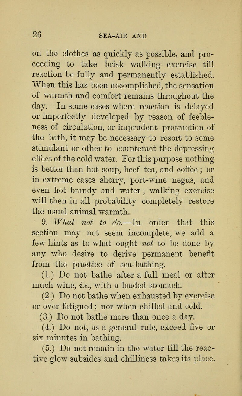 on the clothes as quickly as possible, and pro- ceeding to take brisk walking exercise till reaction be fully and permanently established. When this has been accomplished, the sensation of warmth and comfort remains throughout the day. In some cases where reaction is delayed or imperfectly developed by reason of feeble- ness of circulation, or imprudent protraction of the bath, it may be necessary to resort to some stimulant or other to counteract the depressing effect of the cold water. For this purpose nothing is better than hot soup, beef tea, and coffee ; or in extreme cases sherry, port-wine negus, and even hot brandy and water; walking exercise will then in all probability completely restore the usual animal warmth. 9. What not to do.—In order that this section may not seem incomplete, we add a few hints as to what ought not to be done by any who desire to derive permanent benefit from the practice of sea-bathing. (1.) Do not bathe after a full meal or after much wine, i.e., with a loaded stomach. (2.) Do not bathe when exhausted by exercise or over-fatigued; nor when chilled and cold. (3.) Do not bathe more than once a day. (4.) Do not, as a general rule, exceed five or six minutes in batliing. (5.) Do not remain in the water till the reac- tive glow subsides and chilliness takes its place.