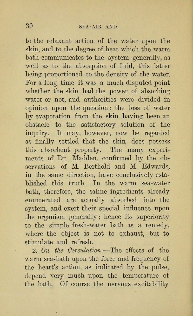 to the relaxant action of the water upon the skin, and to the degree of heat Avhich the warm bath communicates to the system generally, as well as to the absorption of fluid, this latter being proportioned to the density of the water. For a long time it was a much disputed point whether the skin had the power of absorbing water or not, and authorities were divided in opinion upon the question; the loss of water by evaporation from the skin having been an obstacle to the satisfactory solution of the inquiry. It may, however, now be regarded as finally settled that the skin does possess this absorbent property. The many experi- ments of Dr. Madden, confirmed by the ob- servations of M. Berthold and M. Edwards, in the same direction; have conclusively esta- blished this truth. In. the warm sea-water bath, therefore, the saline ingredients already enumerated are actually absorbed into the system, and exert their special influence upon the organism generally; hence its superiority to the simple fresh-water bath as a remedy, where the object is not to exhaust, but to stimulate and refresh. 2. On the Circulation.—The effects of the warm sea-bath upon the force and frequency of the heart's action, as indicated by the pulse, depend very much upon the temperature ot the bath. Of course the nervous excitability