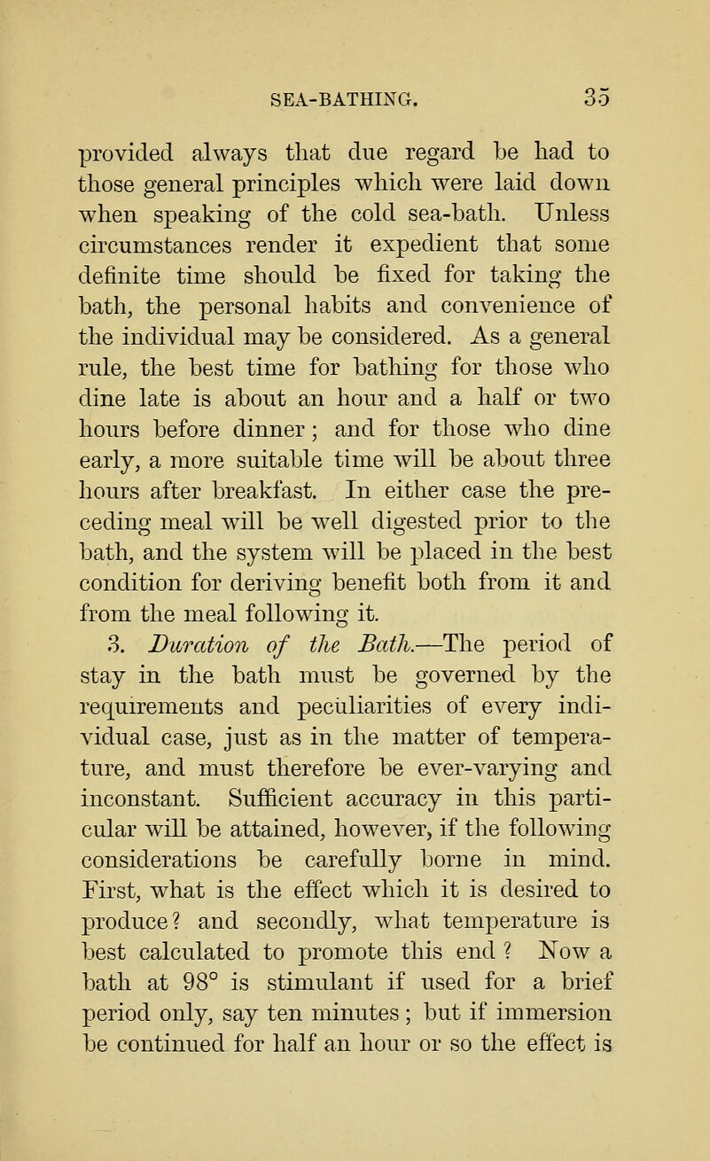 provided always that due regard be had to those general principles which were laid down when speaking of the cold sea-bath. Unless circumstances render it expedient that some definite time should be fixed for taking the bath, the personal habits and convenience of the individual may be considered. As a general rule, the best time for bathing for those who dine late is about an hour and a half or two hours before dinner; and for those who dine early, a more suitable time will be about three hours after breakfast. In either case the pre- ceding meal will be well digested prior to the bath, and the system will be placed in the best condition for deriving benefit both from it and from the meal following it. 3. Duration of the Bath.—The period of stay in the bath must be governed by the requirements and peciiliarities of every indi- vidual case, just as in the matter of tempera- ture, and must therefore be ever-varying and inconstant. Sufficient accuracy in this parti- cular will be attained, however, if the following considerations be carefully borne in mind. First, what is the effect which it is desired to produce? and secondly, what temperature is best calculated to promote this end ? Now a bath at 98° is stimulant if used for a brief period only, say ten minutes; but if immersion be continued for half an hour or so the effect is