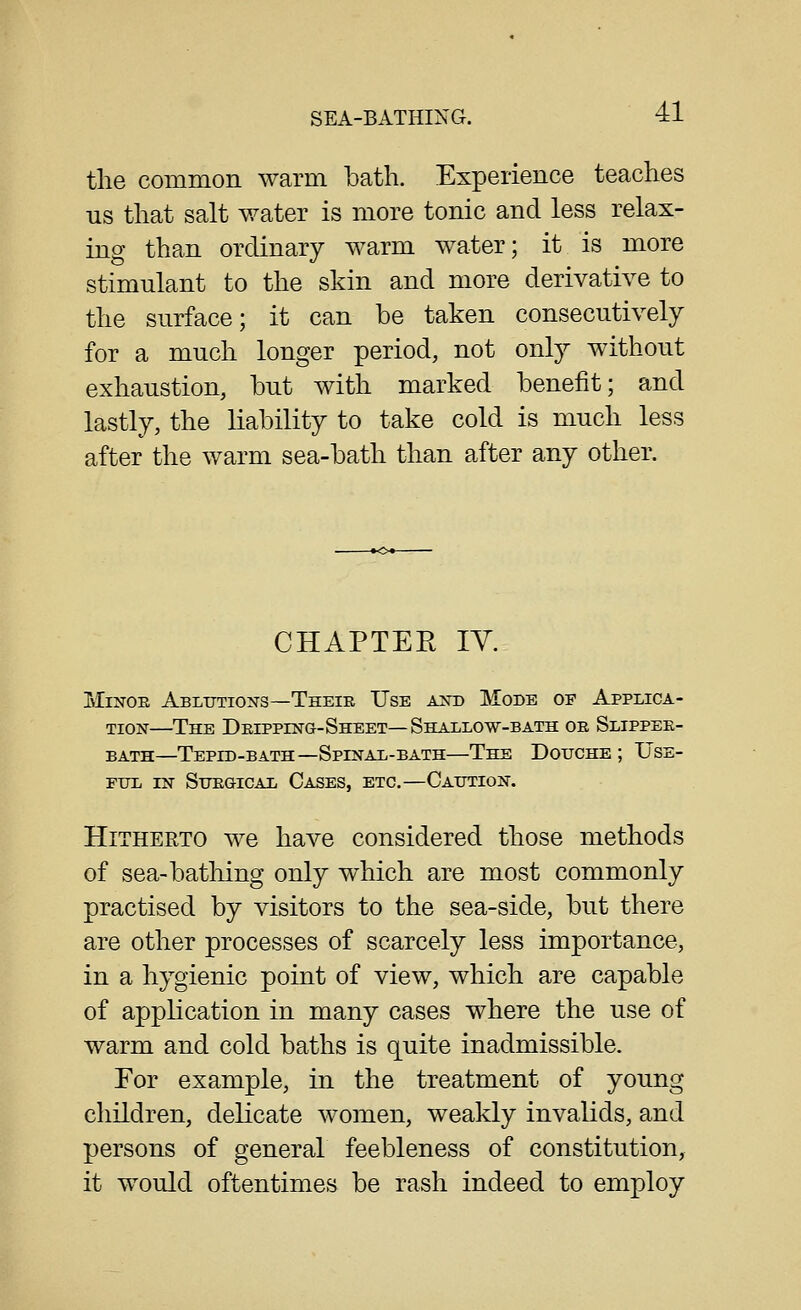 the common warm bath. Experience teaches us that salt water is more tonic and less relax- ing than ordinary warm water; it is more stimulant to the skin and more derivative to the surface; it can be taken consecutively for a much longer period, not only without exhaustion, but with marked benefit; and lastly, the liability to take cold is much less after the warm sea-bath than after any other. CHAPTER lY. Minor Abltjtioxs—Their Use and Mode of Applica- tion—The Dripping-Sheet—Shallow-bath or Slipper- bath—Tepid-bath—Spinal-bath—The Douche ; Use- FITL IN SiTRGICAL CaSES, ETC.—CaITTION. Hitherto we have considered those methods of sea-bathing only which are most commonly practised by visitors to the sea-side, but there are other processes of scarcely less importance, in a hygienic point of view, which are capable of application in many cases where the use of warm and cold baths is quite inadmissible. For example, in the treatment of young children, delicate women, weakly invalids, and persons of general feebleness of constitution, it would oftentimes be rash indeed to employ
