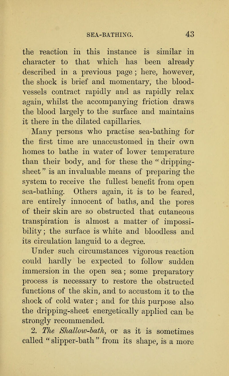 the reaction in this instance is similar in character to that which has been ah^eady described in a previous page ; here, however, the shock is brief and momentary, the blood- vessels contract rapidly and as rapidly relax again, whilst the accompanying friction draws the blood largely to the surface and maintains it there in the dilated capillaries. Many persons who practise sea-bathing for the first time are unaccustomed in their own homes to bathe in water of lower temperature than their body, and for these the  dripping- sheet  is an invaluable means of preparing the system to receive the fullest benefit from open sea-bathing. Others again, it is to be feared, are entirely innocent of baths, and the pores of their skin are so obstructed that cutaneous transpiration is almost a matter of impossi- bility; the surface is white and bloodless and its circulation languid to a degTee. Under such circumstances vigorous reaction could hardly be expected to follow sudden immersion in the open sea; some preparatory process is necessary to restore the obstructed functions of the skin, and to accustom it to the shock of cold water; and for this purpose also the dripping-sheet energetically applied can be strongly recommended. 2. The Sliallow-batli, or as it is sometimes called  slipper-bath  from its shape, is a more