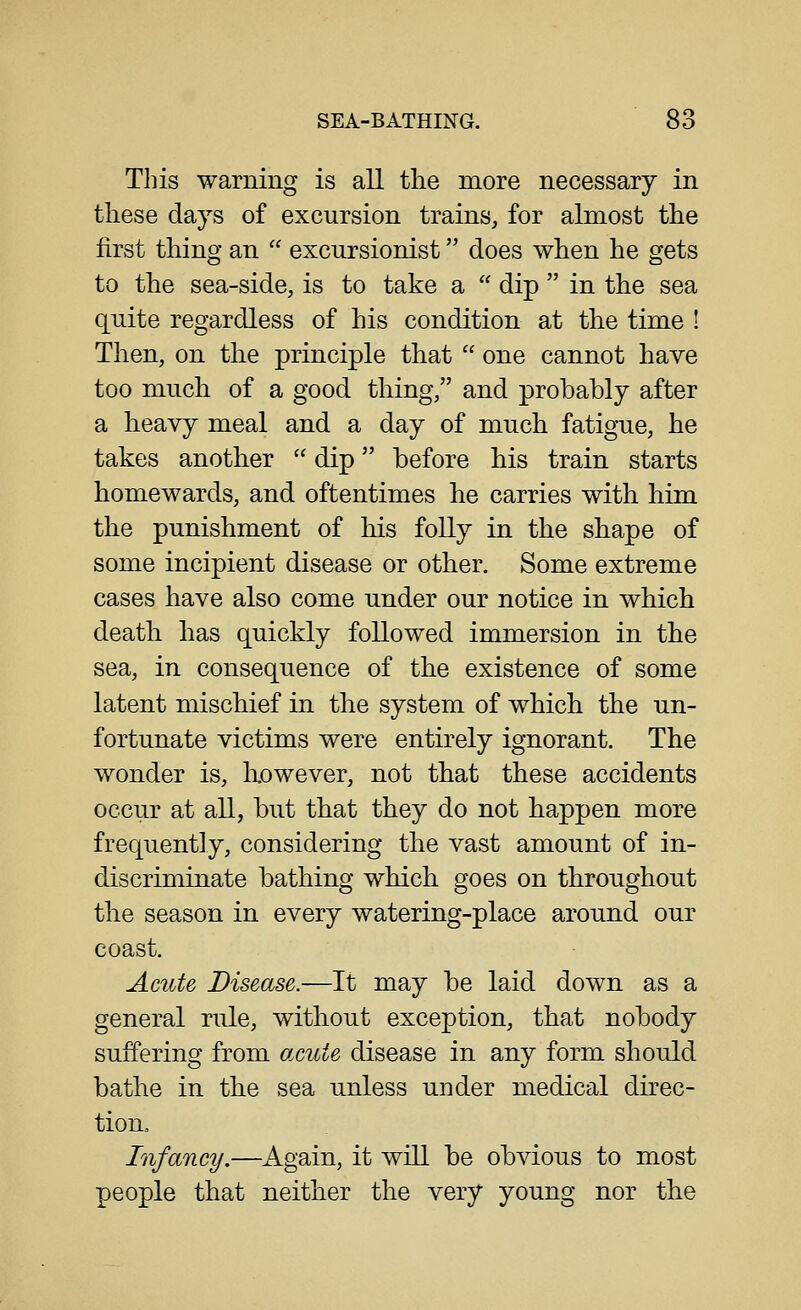 This warning is all the more necessary in tliese days of excursion trains, for almost the first thing an  excursionist does when he gets to the sea-side, is to take a  dip  in the sea quite regardless of his condition at the time ! Then, on the principle that  one cannot have too much of a good thing, and probably after a heavy meal and a day of much fatigue, he takes another  dip before his train starts homewards, and oftentimes he carries with him the punishment of his folly in the shape of some incipient disease or other. Some extreme cases have also come under our notice in which death has quickly followed immersion in the sea, in consequence of the existence of some latent mischief in the system of which the un- fortunate victims were entirely ignorant. The wonder is, however, not that these accidents occur at all, but that they do not happen more frequently, considering the vast amount of in- discriminate bathing which goes on throughout the season in every watering-place around our coast. Acute Disease.—It may be laid down as a general rule, without exception, that nobody suffering from acute disease in any form should bathe in the sea unless under medical direc- tion. Infancy.—^Again, it will be obvious to most people that neither the very young nor the