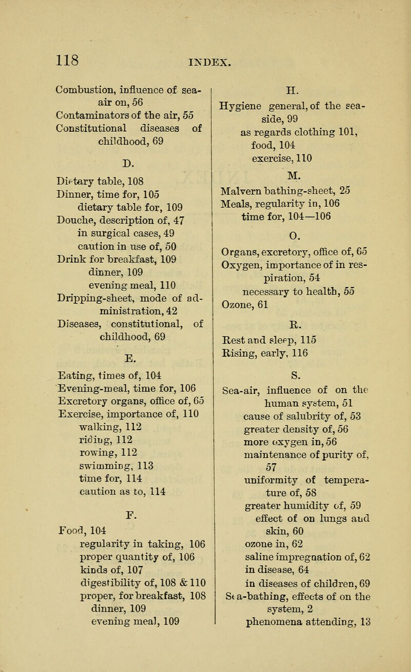 Combustion, influence of sea- air on, 56 Contaminatorsof the air, 55 Constitutional diseases of childhood, 69 D. Di<-tary table, 108 Dinner, time for, 105 dietary table for, 109 Douche, description of, 47 in surgical cases, 49 caution in use of, 50 Drink for breakfast, 109 dinner, 109 evening meal, 110 Dripping-sheet, mode of ad- ministration, 42 Diseases, constitutional, of chUdhood, 69 Eating, times of, 104 Evening-meal, time for, 106 Excretory organs, office of, 65 Exercise, importance of, 110 walking, 112 ridiug, 112 rowing, 112 swimmicg, 113 time for, 114 caution as to, 114 Fooa, 104 regularity in taking, 106 proper quantity of, 106 kinds of, 107 digestibility of, 108 & 110 proper, for breakfast, 108 dinner, 109 evening meal, 109 H. Hygiene general, of the sea- side, 99 as regards clothing 101, food, 104 exercise. 110 M. Malvern bathing-sheet, 25 Meals, regularity in, 106 time for, 104—106 O. Organs, excretory, office of, 65 Oxygen, importance of in res- piration, 54 necessary to health, 55 Ozone, 61 R. Rest and slepp, 115 Rising, early, 116 Sea-air, influence of on the human system, 51 cause of salubrity of, 53 greater density of, 56 more oxygen in, 56 maintenance of purity of, 57 uniformity of tempera- ture of, 58 greater humidity of, 59 effect of on lungs and skin, 60 ozone in, 62 saline impregaation of, 62 in disease, 64 in diseases of children, 69 Sta-bathing, effects of on the system, 2 phenomena attending, 13