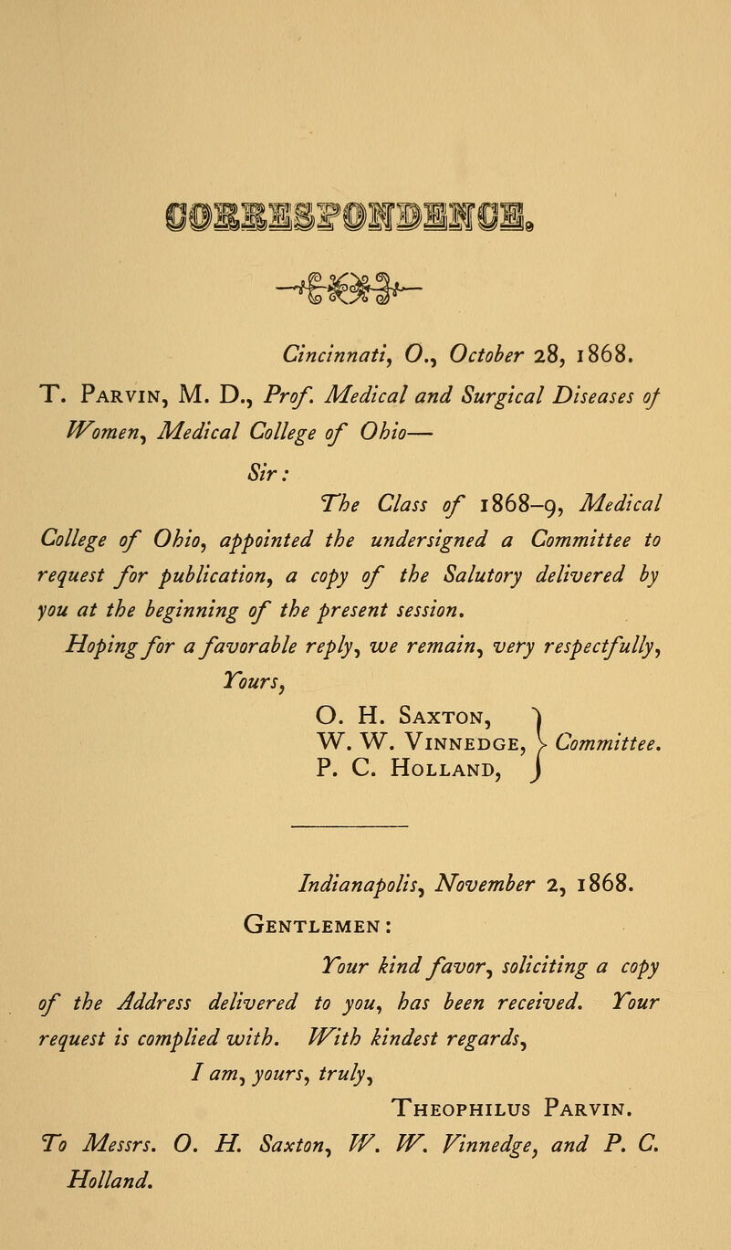 Cincinnati^ 0., October 28, 1868. T. Parvin, M. D., Prof. Medical and Surgical Diseases of IVomen^ Medical College of Ohio— Sir: The Class of 1868-9, Medical College of Ohio, appointed the undersigned a Committee to request for publication, a copy of the Salutory delivered by you at the beginning of the present session. Hoping for a favorable reply, we remain, very respectfully, Tours, O. H. Saxton, ^ W. W. ViNNEDGE, I Committee, P. C. Holland, J Indianapolis^ November 2, 1868. Gentlemen: Tour kind favor^ soliciting a copy of the Address delivered to you, has been received. Tour request is complied with. With kindest regards, I am, yours, truly, Theophilus Parvin. To Messrs. O. H. Saxton, TV. W. Vinnedge, and P. C. Holland.