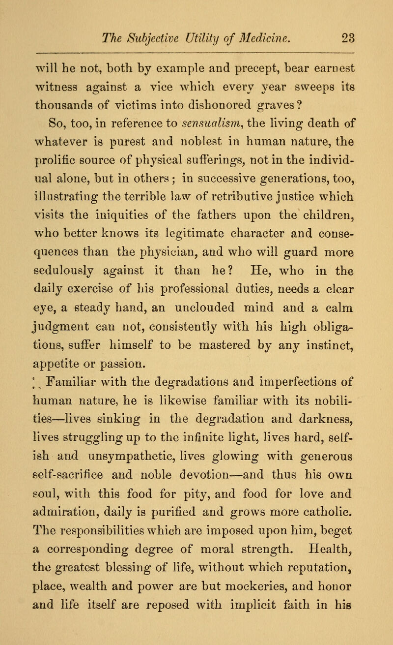 will he not, both by example and precept, bear earnest witness against a vice which every year sweeps its thousands of victims into dishonored graves? So, too, in reference to sensualism, the living death of whatever is purest and noblest in human nature, the prolific source of physical sufferings, not in the individ- ual alone, but in others; in successive generations, too, illustrating the terrible law of retributive justice which visits the iniquities of the fathers upon the children, who better knows its legitimate character and conse- quences than the ph^^sician, and who will guard more sedulously against it than he? He, who in the daily exercise of his professional duties, needs a clear eye, a steady hand, an unclouded mind and a calm judgment can not, consistently with his high obliga- tions, suffer himself to be mastered by any instinct, appetite or passion. [. Familiar with the degradations and imperfections of human nature, he is likewise familiar with its nobili- ties—lives sinking in the degradation and darkness, lives struggling up to the infinite light, lives hard, self- ish and unsympathetic, lives glowing with generous self-sacrifice and noble devotion—and thus his own eoul, with this food for pity, and food for love and admiration, daily is purified and grows more catholic. The responsibilities which are imposed upon him, beget a corresponding degree of moral strength. Health, the greatest blessing of life, without which reputation, place, wealth and power are but mockeries, and honor and life itself are reposed with implicit faith in his