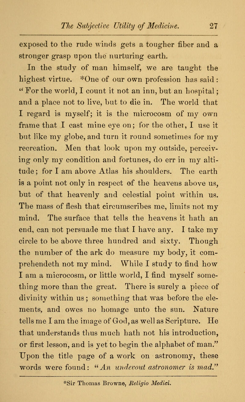 exposed to the rude winds gets a tougher fiber and a stronger grasp upon the nurturing earth. In the study of man himself, we are taught the highest virtue. *One of our own profession has said : '^For the w^orld, I count it not an inn, but an hospital; and a place not to live, but to die in. The world that I regard is myself; it is the microcosm of my own frame that I cast mine eye on; for the other, I use it but like my globe, and turn it round sometimes for my recreation. Men that look upon my outside, perceiv- ing only my condition and fortunes, do err in my alti- tude ; for I am above Atlas his shoulders. The earth is a point not only in respect of the heavens above us, but of that heavenly and celestial point wnthin us. The mass of flesh that circumscribes me, limits not my mind. The surface that tells the heavens it hath an end, can not persuade me that I have any. I take my circle to be above three hundred and sixty. Though the number of the ark do measure my body, it com- prehendeth not my mind. While I study to find how I am a microcosm, or little world, I find myself some- thing more than the great. There is surely a piece of divinity within us; something that w^as before the ele- ments, and owes no homage unto the sun. Nature tells me I am the image of God, as well as Scripture. He that understands thus much hath not his introduction, or first lesson, and is yet to begin the alphabet of man. Upon the title page of a work on astronomy, these words were found: J.n undevout astronomer is mad.'' *Sir Thomas Browne, Eeligio Medici.