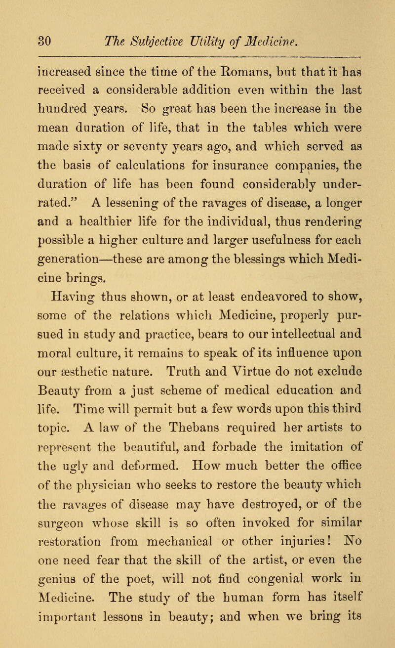 increased since the time of the Romans, but that it has received a considerable addition even within the last hundred years. So great has been the increase in the mean duration of life, that in the tables which were made sixty or seventy years ago, and which served as the basis of calculations for insurance companies, the duration of life has been found considerably under- rated. A lessening of the ravages of disease, a longer and a healthier life for the individual, thus rendering possible a higher culture and larger usefulness for each generation—these are among the blessings which Medi- cine brings. Having thus shown, or at least endeavored to show, some of the relations which Medicine, properly pur- sued in study and practice, bears to our intellectual and moral culture, it remains to speak of its influence upon our aesthetic nature. Truth and Virtue do not exclude Beauty from a just scheme of medical education and life. Time will permit but a few words upon this third topic. A law of the Thebans required her artists to repre^^ent the beautiful, and forbade the imitation of the ugly and deformed. How much better the office of the physician who seeks to restore the beauty \vhich the ravages of disease may have destroyed, or of the surgeon whose skill is so often invoked for similar restoration from mechanical or other injuries! ]^o one need fear that the skill of the artist, or even the genius of the poet, will not find congenial work in Medicine. The study of the human form has itself important lessons in beauty; and when we bring its