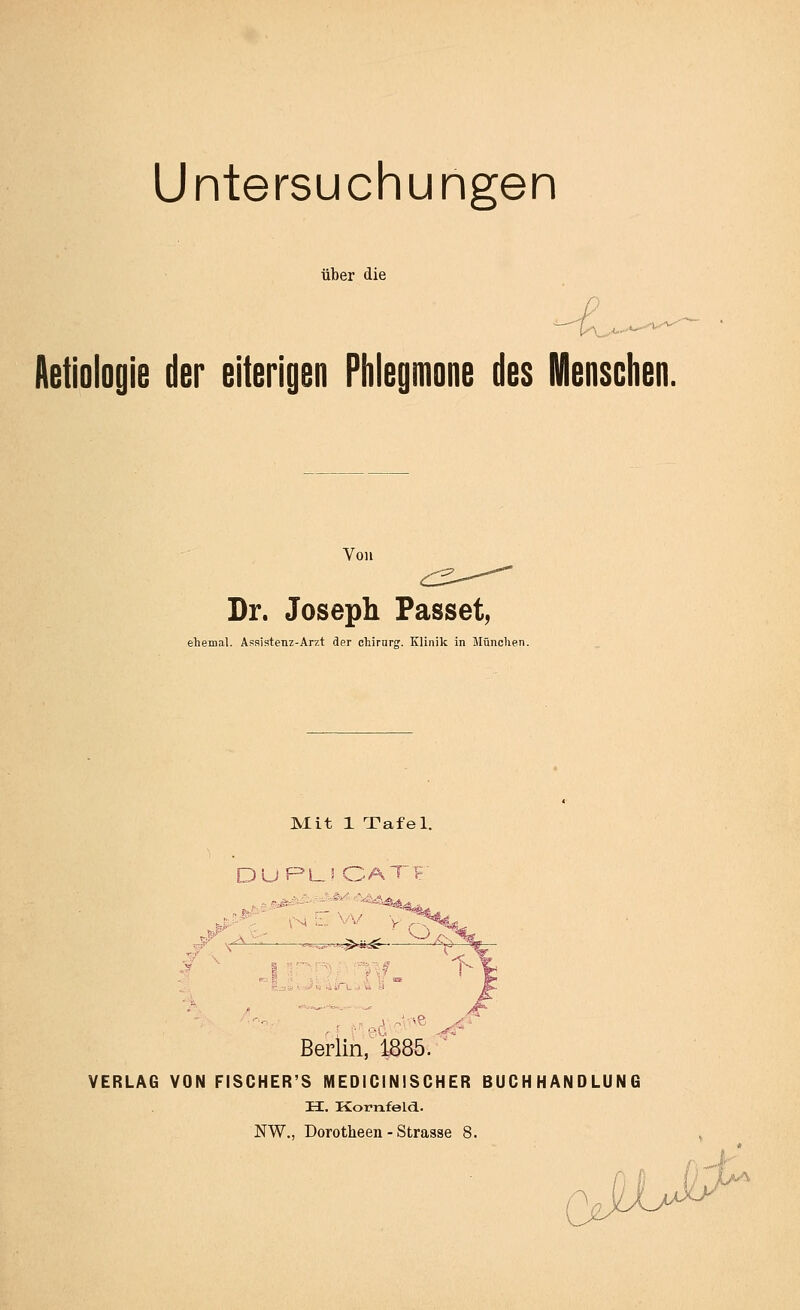 Untersuchungen über die Aetiologie der eiterigen Plilegmone des Mensclien. Von Dr. Joseph Fasset, ehemal. Asaistenz-Arzt der cliirnr'». Klinik in München. Mit 1 Tafel. 'S- . -A - URl_ä CATF l.f Sjiät.^i) ^iTu., Berlin,^ 1885 ,4 -■■''6' ^<'' VERLAG VON FISCHER'S MEDICINISCHER BUCHHANDLUNG H. Kornfeld. NW., Dorotheen - Strasse 8.