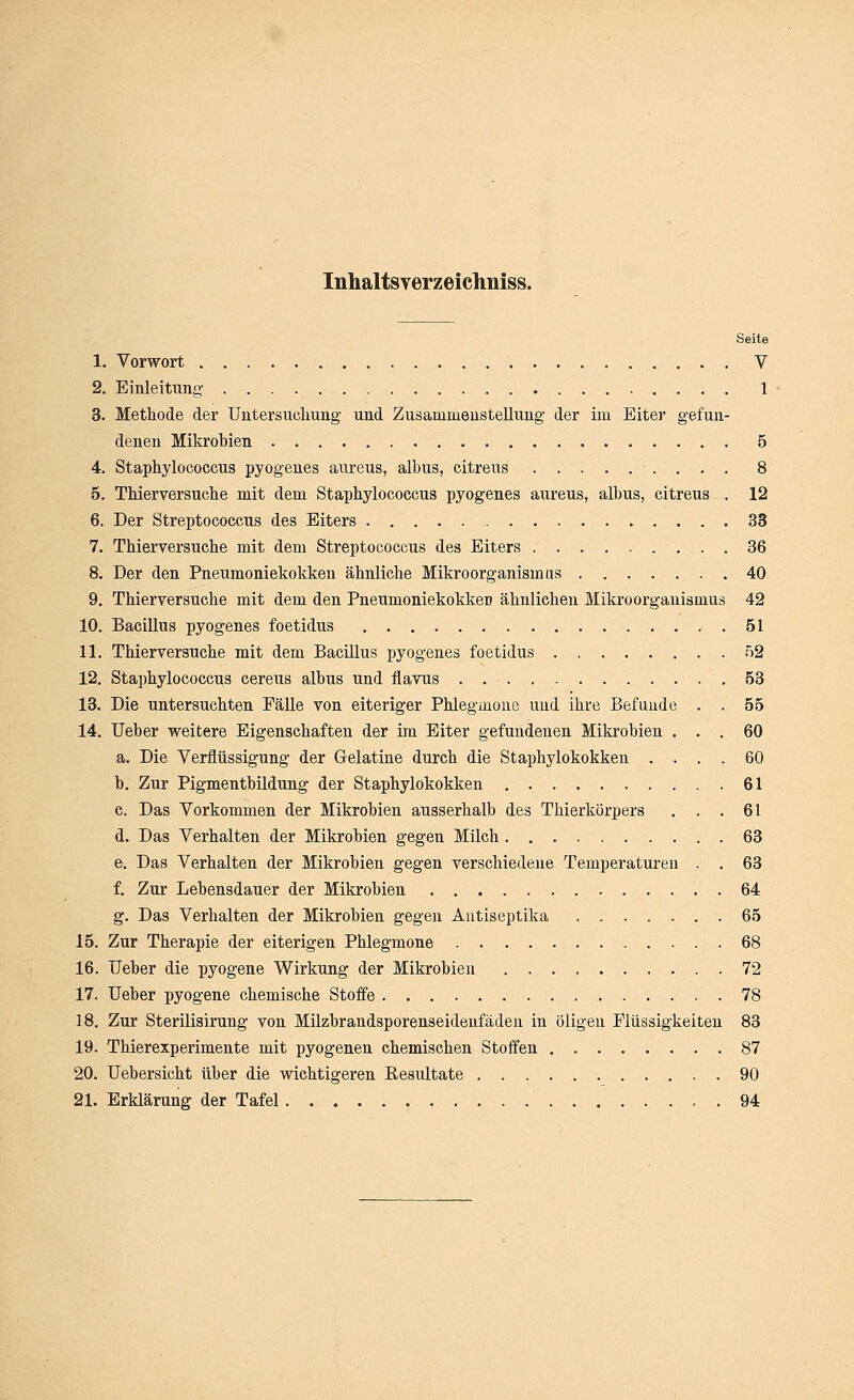 Inhaltsverzeichniss. Seite 1. Vorwort V 2. Einleitimg' 1 3. Methode der Untersuchung- und Zusammenstellung der im Eiter gefun- denen Mikrobien 5 4. Staphylococcus pyogeues aureus, albus, citreus 8 5. Thierversuche mit dem Staphylococcus pyogenes aureus, albus, citreus . 12 6. Der Streptococcus des Eiters 33 7. Thierversuche mit dem Streptococcus des Eiters 36 8. Der den Pneumoniekokken ähnliche Mikroorganismtis .40 9. Thierversuche mit dem den PneumoniekokkeD ähnlichen Mikroorganismus 42 10. Bacillus pyogenes foetidus 51 11. Thierversuche mit dem Bacillus pyogenes foetidus 52 12. Staphylococcus cereus albus und flavus . 53 13. Die untersuchten Fälle von eiteriger Phlegmone und ihre Befunde . . 55 14. lieber weitere Eigenschaften der im Eiter gefundenen Mikrobien ... 60 a. Die Verflüssigung der Gelatine durch die Staphylokokken .... 60 b. Zur Pigmentbildung der Staphylokokken 61 c. Das Vorkommen der Mikrobien ausserhalb des Thierkörpers . . . 61 d. Das Verhalten der Mikrobien gegen Milch 63 e. Das Verhalten der Mikrobien gegen verschiedene Temperaturen . . 63 f. Zur Lebensdauer der Mikrobien 64 g. Das Verhalten der Mikrobien gegen Antiseptika 65 15. Zur Therapie der eiterigen Phlegmone 68 16. TJeber die pyogene Wirkung der Mikrobien 72 17. lieber pyogene chemische Stoffe 78 18. Zur Sterilisirung von Milzbrandsporenseidenfäden in öligen Flüssigkeiten 83 19. Thierexperimente mit pyogenen chemischen Stoffen 87 20. Uebersicht über die wichtigeren Eesultate 90 21. Erklärung der Tafel , , . 94