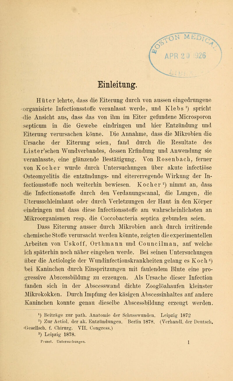 Einleitung. Hüter lehrte, dass die Eiterung- durch von aussen eingedrungene '^organisirte Infectionsstoffe veranlasst werde, und Klebs ') spricht •die Ansicht aus, dass das von ihm im Eiter gefundene Microsporon septicum in die Gewebe eindringen und hier Entzündung- und Eiterung verursachen könne. Die Annahme, dass die Miki'obien die Ursache der Eiterung seien, fand durch die Eesultate des Lister'schen Wund Verbandes, dessen Erfindung imd Anwendung sie veranlasste, eine glänzende Bestätigung. Von Rosenbach, ferner von Kocher wurde durch Untersuchungen über akute iufectiöse 'Osteomyelitis die entzündungs- und eitererregende Wirkung der In- fectionsstoffe noch weiterhin bewiesen. Kocher^) nimmt an, dass die Infectionsstoffe durch den Verdauungscanal, die Lungen, die Uterusschleimhaut oder durch Verletzungen der Haut in den Körper «indriugen und dass diese Infectionsstoffe am wahrscheinlichsten an -Mikroorganismen resp. die Coccobacteria septica gebunden seien. Dass Eiterung ausser durch Mikrobien auch durch irritii^ende chemische Stoffe verursacht werden könnte, zeigten die experimentellen Arbeiten von Uskoff, Orthmann und Councilman, auf welche ich späterhin noch näher eingehen werde. Bei seinen Untersuchungen über die Aetiologie der Wundinfectionskrankheiten gelang es Koch 5) t)ei Kaninchen durch Einspritzungen mit faulendem Blute eine pro- -gressive Abscessbildung zu erzeugen. Als Ursache dieser Infection fanden sich in der Abscesswand dichte Zooglöahaufen kleinster JVIikrokokken. Durch Impfung des käsigen Abscessüihaltes auf andere Kaninchen konnte genau dieselbe Abscessb^dung erzeugt werden. ') Beiträge zur path. Anatomie der Sclmsswunden. Leipzig 1872 ^) Zur Aetiol. der ak. Entzündungen. Berlin 1878. (Verhandl. der Deutscb. «Gesellsch. f. Chirurg. VII. Congress.) 3) Leipzig 1878.