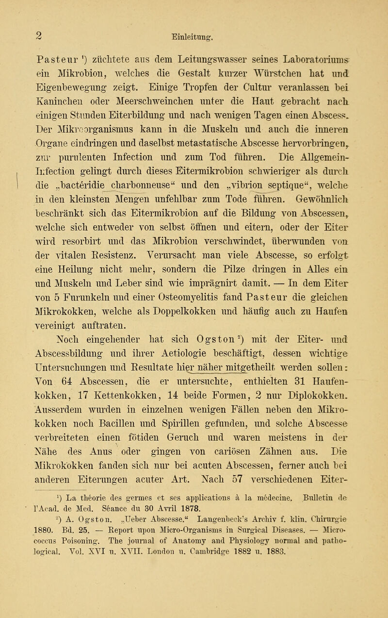 Pasteur ') züclitete aus dem Leitungswasser seines Laboratoriums: ein Mikrobion, welches die Gestalt kurzer Würstchen hat und Eig-enbewegimg zeigt. Einige Tropfen der Cultur veranlassen bei Kaninchen oder Meerschweinchen unter die Haut gebracht nach, einigen Stunden Eiterbildung und nach wenigen Tagen einen Abscess. Der Mikroorganismus kann in die Muskeln und auch die inneren Organe eindringen und daselbst metastatische Abscesse hervorbringen^ zur purulenten Infection und zum Tod führen. Die Allgemein- Iiifection gelingt durch dieses Eitermikrobion schwieriger als durch die „bacteridie charbonneuse und den „vibrion septique, welche in den kleinsten Mengen unfehlbar zum Tode führen. Gewöhnlich beschränkt sich das Eitermikrobion auf die Bildung von Abscessen^ welche sich entweder von selbst öifnen und eitern, oder der Eiter wird resorbirt und das Mikrobion verschwindet, überwunden von. der vitalen Eesistenz. Verursacht man viele Abscesse, so erfolgt eine Heüung nicht mehr, sondern die Pilze dringen in Alles ein und Muskeln und Leber sind wie imprägnirt damit. — In dem Eiter von 5 Furunkeln und einer Osteomyelitis fand Pasteur die gleichen Mikrokokken, welche als Doppelkokken und häutig auch zu Haufen vereinigt auftraten. Noch eingehender hat sich Ogston^) mit der Eiter- und Abscessbildung und ihrer Aetiologie beschäftigt, dessen wichtige Untersuchungen und Eesultate lii^r näher mitgetheilt werden sollen: Von 64 Abscessen, die er untersuchte, enthielten 31 Haufen- kokken, 17 Kettenkokken, 14 beide Formen, 2 nur Diplokokken, Ausserdem wurden in einzelnen wenigen Fällen neben den Mikro- kokken noch Bacillen und Spirillen gefunden, imd solche Abscesse verbreiteten einen fötiden Geruch und waren meistens in der Nähe des Anus oder gingen von cariösen Zähnen aus. Die Mikrokokken fanden sich nur bei acuten Abscessen, ferner auch bei anderen Eiterungen acuter Art. Nach 57 verschiedenen Eiter- ^) La theorie des germes et ses applications ä la medecine. Biilletin de FAcad. de Med. Seance du 30 Avi-il 1878. '^) A. Og-ston. „lieber Abscesse. Lang-enbeck's Archiv f. klin. Chirurgie 1880. Bd. 25. — Keport upon Micro-Organisms in Siirgical Diseases. — Micro« coecus Poisoning. The Journal of Anatomy and Physiology normal and patho- logical. Vol. XVI u. XVII. London u. Cambridge 1882 u. 1883.