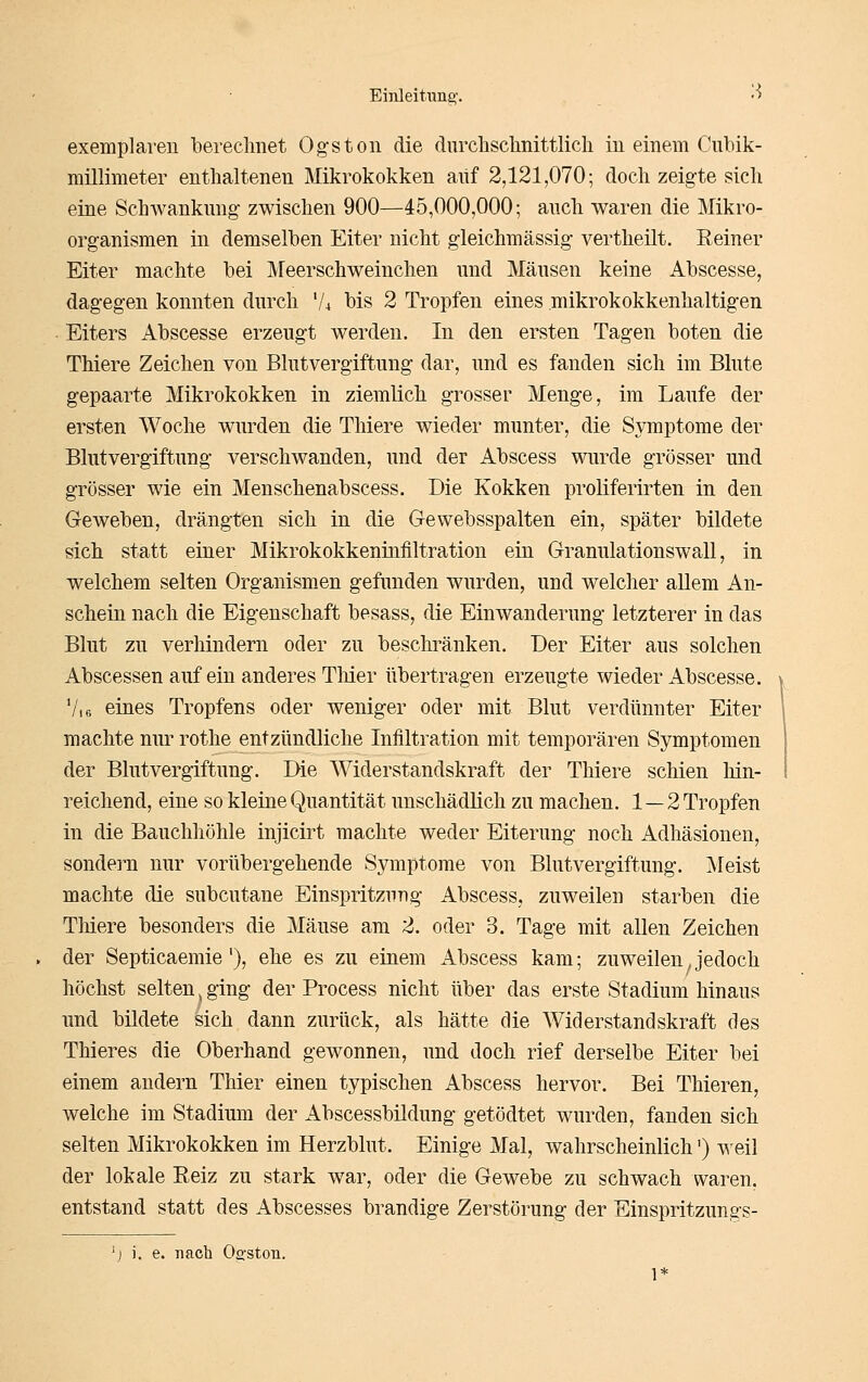 exemplareu berechnet Ogstoii die durchschnittlich in einem Cubik- millimeter enthaltenen Mikrokokken auf 2,121,070; doch zeig-te sich eine Schwanknug- zwischen 900—45,000,000; anch waren die Mikro- organismen in demselben Eiter nicht gleichmässig vertheilt. Eeiner Eiter machte bei Meerschweinchen und Mäusen keine Abscesse, dagegen konnten durch '/4 bis 2 Tropfen eines mikrokokkenhaltigen Eiters Abscesse erzeugt werden. In den ersten Tagen boten die Thiere Zeichen von Blntvergiftung dar, und es fanden sich im Blute gepaarte Mikrokokken in ziemlich grosser Menge, im Laufe der ersten Woche wurden die Thiere wieder munter, die Symptome der Blutvergiftung verschwanden, und der Abscess wurde grösser und grösser wie ein Menschenabscess. Die Kokken proliferirten in den Geweben, drängten sich in die Gewebsspalten ein, später bildete sich statt einer Mikrokokkenüiiiltration ein Granulationswall, in welchem selten Organismen gefunden wurden, und welcher allem An- schein nach die Eigenschaft besass, die Einwanderung letzterer in das Blut zu verhindern oder zu beschränken. Der Eiter aus solchen Abscessen auf ein anderes Tliier übertragen erzeugte wieder Abscesse. Vi 6 eines Tropfens oder weniger oder mit Blut verdünnter Eiter machte nur rothe entzündliche Infiltration mit temporären Symptomen der Blutvergiftung. Die Widerstandskraft der Thiere schien hin- reichend, eine so kleine Quantität unschädlich zu machen. 1—2 Tropfen in die Bauchhöhle injicirt machte weder Eiterung noch Adhäsionen, sondern nur vorübergehende Symptome von Blutvergiftung. Meist machte die subcutane Einspritzung Abscess, zuweilen starben die Tliiere besonders die Mäuse am 2. oder 3. Tage mit allen Zeichen der Septicaemie'), ehe es zu einem Abscess kam; zu weilen, jedoch höchst selten j ging der Process nicht über das erste Stadium hinaus und bildete sich dann zurück, als hätte die Widerstandskraft des Thieres die Oberhand gewonnen, und doch rief derselbe Eiter bei einem andern Thier einen typischen Abscess hervor. Bei Thieren, welche im Stadium der Abscessbüdung getödtet wurden, fanden sich selten Mikrokokken im Herzblut. Einige Mal, wahrscheinlich') weil der lokale Reiz zu stark war, oder die Gewebe zu schwach waren, entstand statt des Abscesses brandige Zerstörung der Einspritzungs- 'j ). e. nach 02:ston.