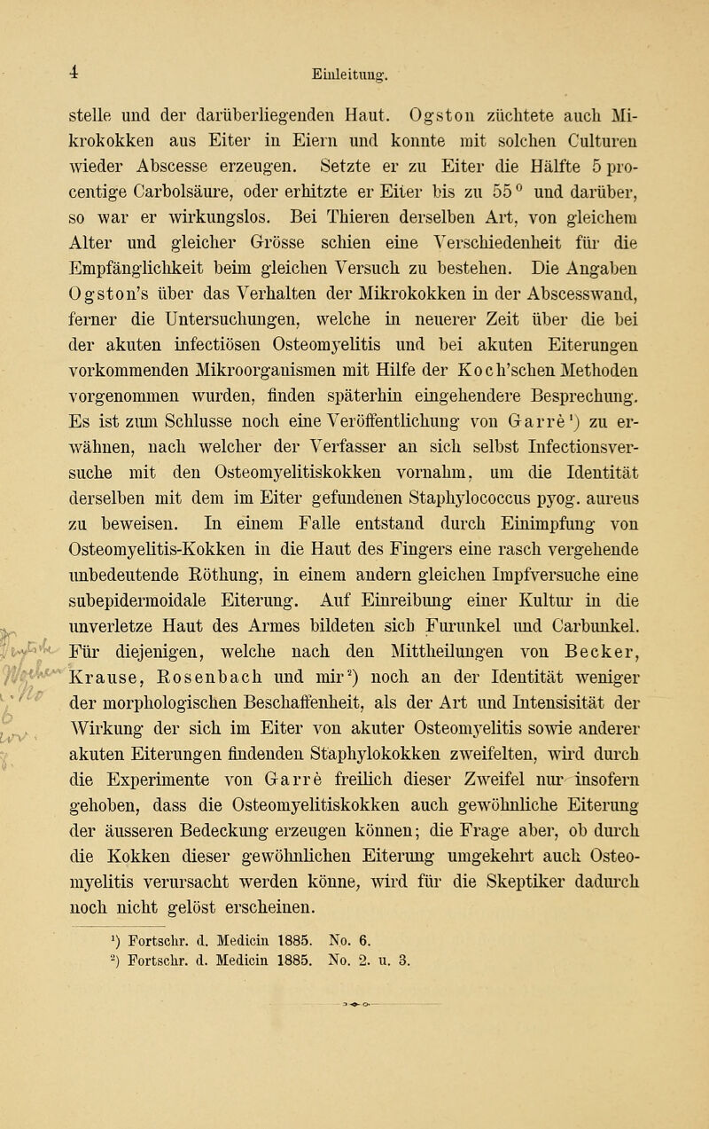 stelle und der darüberliegenden Haut. Ogstoii züchtete auch Mi- krokokken aus Eiter in Eiern und konnte mit solchen Culturen wieder Abscesse erzeugen. Setzte er zu Eiter die Hälfte 5 pro- centige Carbolsäure, oder erhitzte er Eiter bis zu 55 ^ und darüber, so war er wirkungslos. Bei Thieren derselben Art, von gleichem Alter und gleicher Grösse schien eine Verschiedenheit für die Empfänglichkeit beim gleichen Versuch zu bestehen. Die Angaben Ogston's über das Verhalten der Mikrokokken in der Abscesswand, ferner die Untersuchungen, welche in neuerer Zeit über die bei der akuten infectiösen Osteomyelitis und bei akuten Eiterungen vorkommenden Mikroorganismen mit Hilfe der Koch'schen Methoden vorgenommen wurden, finden späterhin eingehendere Besprechung, Es ist zum Schlüsse noch eine Veröffentlichung von G-arre') zu er- wähnen, nach welcher der Verfasser an sich selbst Infectionsver- suche mit den Osteomyelitiskokken vornahm, um die Identität derselben mit dem im Eiter gefundenen Staphylococcus pyog. aureus zu beweisen. In einem Falle entstand durch Einimpfung von Osteomyelitis-Kokken in die Haut des Fingers eine rasch vergehende unbedeutende Röthung, in einem andern gleichen Impfversuche eine subepidermoidale Eiterung. Auf Einreibimg einer Kultur in die ^ unverletze Haut des Armes bildeten sich Furunkel imd Carbunkel. f^y- Für diejenigen, welche nach den Mittheilungen von Becker, 91^*^^ Krause, Rosenbach und mir^) noch an der Identität weniger V ^ der morphologischen Beschaffenheit, als der Art und Intensisität der j^ Wirkung der sich im Eiter von akuter Osteomyelitis sowie anderer 1^ akuten Eiterungen findenden Staphylokokken zweifelten, wird durch die Experimente von G-arre freilich dieser Zweifel nur Insofern gehoben, dass die Osteomyelitiskokken auch gewöhnliche Eiterung der äusseren Bedeckung erzeugen können; die Frage aber, ob durch die Kokken dieser gewölinüchen Eiterung umgekehrt auch Osteo- myelitis verursacht werden könne, wird für die Skeptiker dadurch noch nicht gelöst erscheinen. 1) Fortschr. d. Medicm 1885. No. 6.