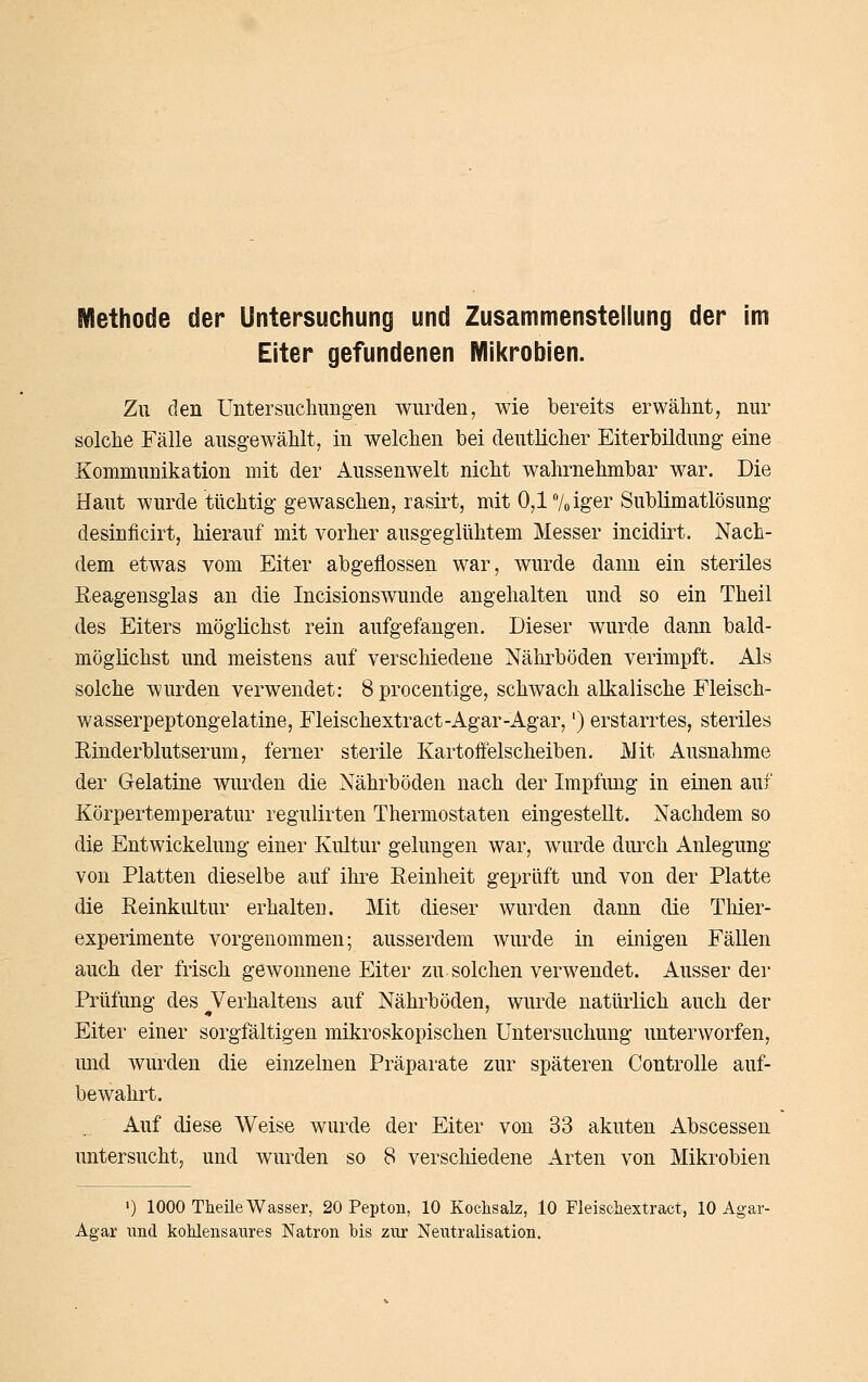 Eiter gefundenen Mikrobien. Zu den Untersuclnmg-en wurden, wie bereits erwähnt, nur solche Fälle ausgewählt, in welchen bei deutlicher Eiterbildung eine Kommunikation mit der Aussenwelt nicht wahrnehmbar war. Die Haut wurde tüchtig gewaschen, rasirt, mit 0,l7oiger Sublimatlösung desinficirt, hierauf mit vorher ausgeglühtem Messer incidirt. Nach- dem etwas vom Eiter abgeflossen war, wurde dann ein steriles Reagensgias an die Incisionswunde angehalten und so ein Theil des Eiters möglichst rein aufgefangen. Dieser wurde dann bald- möglichst und meistens auf verschiedene Nälirböden verimpft. Als solche wurden verwendet: 8 procentige, schwach alkalische Fleisch- wasserpeptongelatine, Fleischextract-Agar-Agar,') erstarrtes, steriles Rinderblutserum, ferner sterile Kartoffelscheiben. Mit Ausnahme der Gelatine wurden die Nährböden nach der Impfung in einen auf Körpertemperatur regulirten Thermostaten eingestellt. Nachdem so die Entwickelung einer Kultur gelungen war, wurde durch Anlegung von Platten dieselbe auf ihre Reinheit geprüft und von der Platte die Reinkultur erhalten. Mit dieser wurden dann die Tliier- experimente vorgenommen; ausserdem wurde in einigen Fällen auch der frisch gewonnene Eiter zu solchen verwendet. Ausser der Prüfung des ^Verhaltens auf Nährböden, wurde natürlich auch der Eiter einer sorgfältigen mikroskopischen Untersuchung unterworfen, und wurden die einzelnen Präparate zur späteren ControUe auf- bewahrt. Auf diese AVeise wurde der Eiter von 33 akuten Abscessen untersucht, und wurden so 8 verschiedene Arten von Mikrobien ') 1000 Theile Wasser, 20 Pepton, 10 Kochsalz, 10 Fleischextract, 10 Agar- Agar und kohlensaures Natron bis zur Neutralisation.