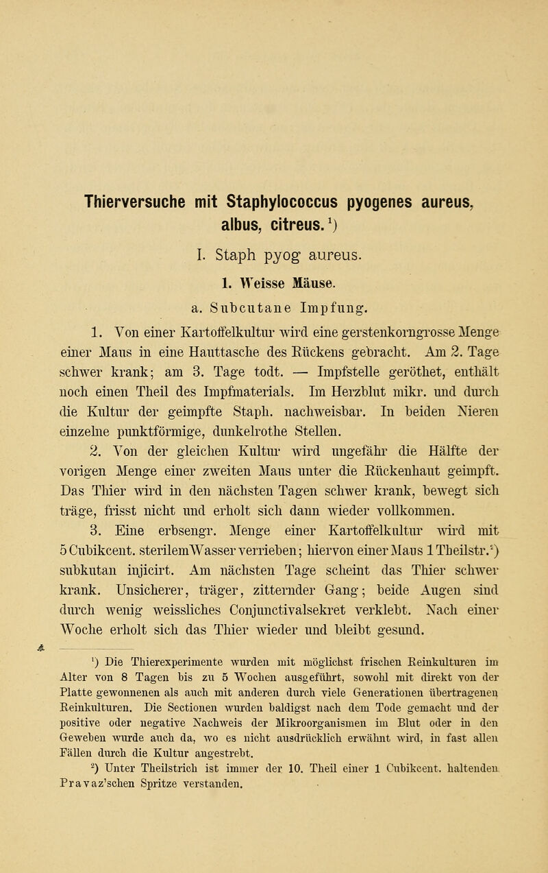 Thierversuche mit Staphylococcus pyogenes aureus, albus, citreus.') I. Staph pyog aureus. 1. Weisse Mäuse. a. Subcutane Impfung. 1. Von einer Kartoffelkultur wird eine gerstenkorngrosse Menge einer Maus in eine Hauttasclie des Rückens gebracht. Am 2. Tage schwer krank; am 3. Tage todt. — Impfstelle geröthet, enthält noch einen Theil des Impfmaterials. Im Herzblut mikr. und durch die Kultur der geimpfte Staph. nachweisbar. In beiden Nieren einzehie punktförmige, dunkelrothe Stellen. 2. Von der gleichen Kultui* wird ungefähr die Hälfte der vorigen Menge einer zweiten Maus unter die Rückeuhaut geimpft. Das Thier wird in den nächsten Tagen schwer krank, bewegt sich träge, frisst nicht und erholt sich dann wieder vollkommen. 3. Eine erbsengr. Menge einer Kartoffelkultur wii'd mit öCubikcent. sterilemWasser verrieben; hiervon einer Maus ITheilstr/^) subkutan injicirt. Am nächsten Tage scheint das Thier schwer krank. Unsicherer, träger, zitternder Gang; beide Augen sind durch wenig weissliches Conjunctivalsekret verklebt. Nach einer Woche erholt sich das Thier wieder und bleibt gesund. ^) Die Thierexperimente wurden mit möglichst frischen Eeinkultui'en im Alter von 8 Tagen bis zu 5 Wochen ausgeführt, sowohl mit direkt von der Platte gewonnenen als auch mit anderen durch viele Generationen übertragenen Keinkulturen. Die Sectionen wurden baldigst nach dem Tode gemacht und der positive oder negative Nachweis der Mikroorganismen im Blut oder hi den Geweben wurde auch da, wo es nicht ausdrücklich erwälmt wii'd, in fast allen Fällen durch die Kultur angestrebt. ^) Unter Theüstrich ist immer der 10. Theil einer 1 Cubikcent. haltenden Pravaz'schen Spritze verstanden.