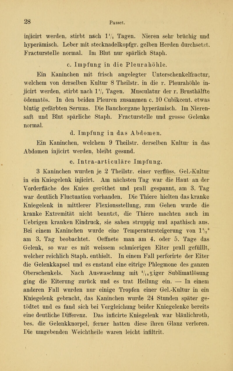 injicirt werden, stirbt nä;ch l'/j Tagen. Nieren sehr brüchig und hyperämisch. Leber mit stecknadelkopfgr. gelben Herden durchsetzt. Fracturstelle normal. Im Blut nur spärlich Staph. c. Impfung in die Pleurahöhle. Ein Kaninchen mit frisch angelegter Unterschenkelfractui^, welchem von derselben Kultur 8 Theilstr. in die r. Pleurahöhle in- jiciit werden, stirbt nach 1V-2 Tagen. Musculatur der r. Brusthälfte ödematös. In den beiden Pleuren zusammen c. 10 Cubikcent. etwas blutig gefärbten Serums. Die Bauchorgane hyperämisch. Im Nieren- saft und Blut spärliche Staph. Fractui'stelle und grosse Gelenke normal. d. Impfung in das Abdomen. Ein Kaninchen, welchem 9 Theilstr. derselben Kultur in das Abdomen injicirt werden, bleibt gesund. e. Intra-articuläre Impfung. 3 Kaninchen wurden je 2 Theilstr. einer verflüss. Gel.-Kultur in ein Kniegelenk injicirt. Am nächsten Tag war die Haut an der Vorderfläche des Knies geröthet und prall gespannt, am 3. Tag war deutlich Fluctuation vorhanden. Die Thiere hielten das kranke Kniegelenk in mittlerer Flexionsstellung, zum Gehen wurde die kranke Extremität nicht benutzt, die Thiere machten auch im Uebrigen kranken Eindruck, sie sahen struppig und apatliisch aus. Bei einem Kaninchen wurde eine Temperatursteigerung von IV2'' am 3. Tag beobachtet. Oeffnete man am 4. oder 5. Tage das Gelenk, so war es mit weissem schmierigen Eiter prall gefülllt, welcher reichlich Staph. enthielt. In einem Fall perforirte der Eiter die Gelenkkapsel und es enstand eine eitrige Plilegmone des ganzen Oberschenkels. Nach Auswaschung mit Vi obiger Sublimatlösung ging die Eiterung zurück und es trat Heilung ein. — In einem anderen Fall wurden nur einige Tropfen einer Gel.-Kultur in ein Kniegelenk gebracht, das Kaninchen wurde 24 Stunden später ge- tödtet und es fand sich bei Vergleichung beider Kniegelenke bereits eine deutliche Differenz. Das inficirte Kniegelenk war bläulichrotb, bes. die Gelenkknorpel, ferner hatten diese ihren Glanz verloren. Die umgebenden Weichtheile waren leicht infiltrit.