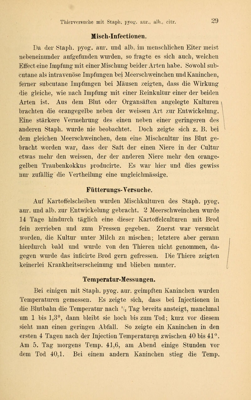 Misch-Infectionen. Da der Stapli. pyog. aiir. und alb..im menschlichen Eiter meist nebeneinnnder aufgefunden wurden, so fragte es sich auch, welchen Effect eine Impfung mit einer Mischung beider Arten habe. Sowohl sub- cutane als intravenöse Impfungen bei Meerschweinchen und Kaninchen, ferner subcutane Impfungen bei Mäusen zeigten, dass die Wirkung die gleiche, wie nach Impfung mit einer Eeinkultur einer der beiden Arten ist. Aus dem Blut oder Organsäften angelegte Kulturen brachten die orangegelbe neben der weissen Art zur Entwickelung. Eine stärkere Vermehrung des einen neben einer geringeren des anderen Staph. wurde nie beobachtet. Doch zeigte sich z. B. bei dem gleichen Meerschweinchen, dem eine Mischcultur ins Blut ge- bracht worden war, dass der Saft der einen Niere in der Cultur etwas mehr den weissen, der der anderen Niere mehr den orange- gelben Traubenkokkus producirte. Es war liier und dies gewiss nur zufällig die Vertheilimg eine ungleichmässige. Fütterungs-Yersuche. Auf Kartoifelscheiben wurden Mischkulturen des Staph. pyog. aur. und alb. zur Entwickelung gebracht. 2 Meerschweinchen wurde 14 Tage hindurch täglich eine dieser Kartoffelcultui*en mit Brod fein zerrieben und zum Fressen gegeben. Zuerst war versucht worden, die Kultur unter Milch zu mischen; letztere aber gerann hierdurch bald und wurde von den Thieren nicht genommen, da- gegen wurde das inficirte Brod gern gefressen. Die Thiere zeigten keinerlei Krankheitserscheinung und blieben munter. Temperatur-Messungen. Bei einigen mit Staph. pyog. aur. geimpften Kaninchen wurden Temperaturen gemessen. Es zeigte sich, dass bei Injectionen in die Blutbahn die Temperatur nach V2 Tag bereits ansteigt, manchmal um 1 bis 1,3°, dann bleibt sie hoch bis zum Tod; kurz vor diesem sieht man einen geringen Abfall. So zeigte ein Kaninchen in den ersten 4 Tagen nach der Injection Temperaturen zwischen 40 bis 41*^. Am 5. Tag morgens Temp. 41,6, am Abend einige Stunden vor dem Tod 40,1. Bei einem andern Kaninchen stieg die Temp.