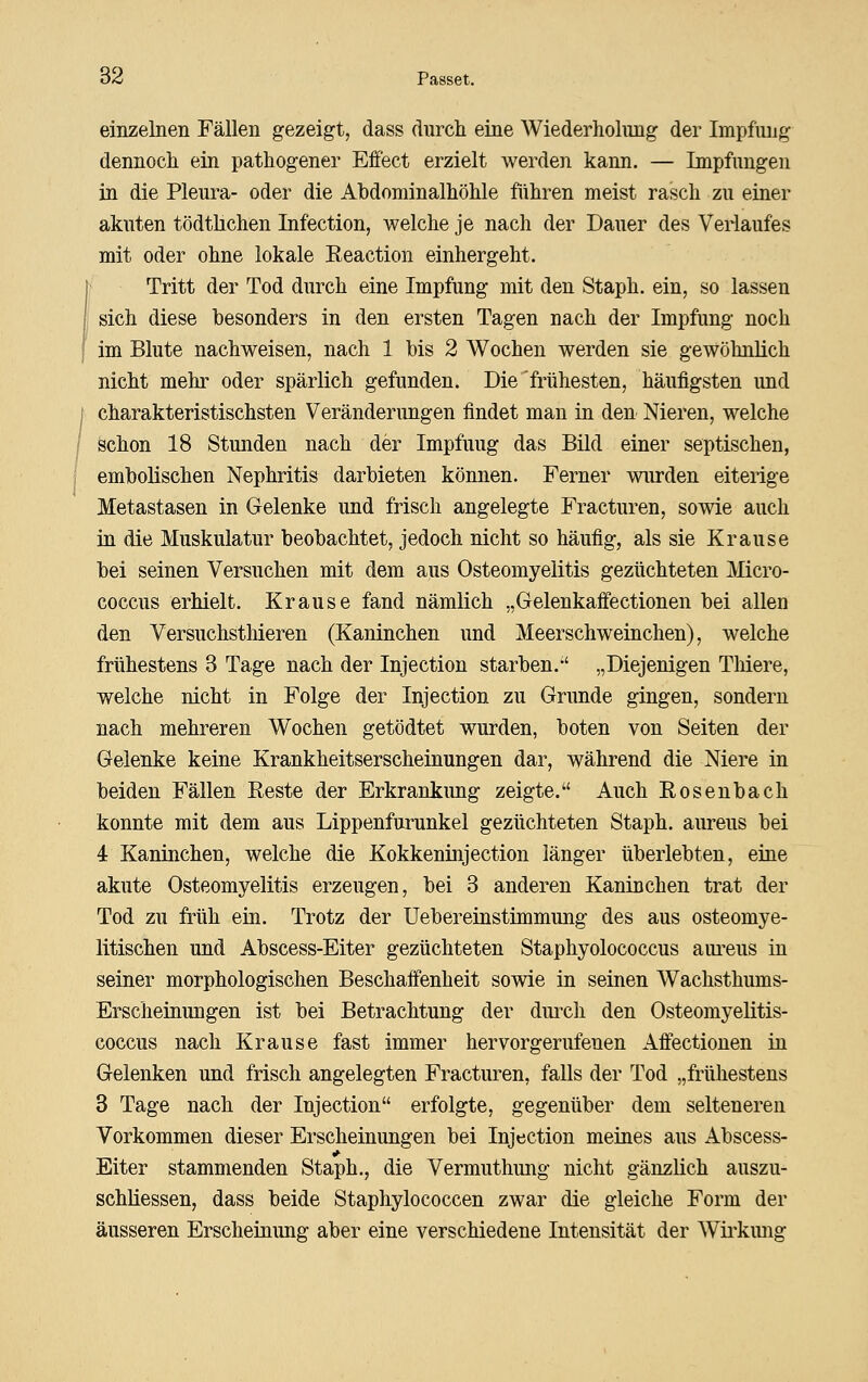 einzelnen Fällen gezeigt, dass durch eine Wiederholung der Impfung dennoch ein pathogener Effect erzielt werden kann. — Impfungen in. die Pleura- oder die Abdominalhöhle führen meist rasch zu einer akuten tödthchen Infection, welche je nach der Dauer des Veiiaufes mit oder ohne lokale Eeaction einhergeht. Tritt der Tod durch eine Impfung mit den Staph. ein, so lassen sich diese besonders in den ersten Tagen nach der Impfung noch im Blute nachweisen, nach 1 bis 2 Wochen werden sie gewöhnlich nicht mehr oder spärlich gefunden. Die frühesten, häufigsten und charakteristischsten Veränderungen findet man in den Nieren, welche schon 18 Stunden nach der Impfung das Bild einer septischen, embolischen Nephritis darbieten können. Ferner wurden eiterige Metastasen in Gelenke und frisch angelegte Fracturen, sowie auch in die Muskulatur beobachtet, jedoch nicht so häufig, als sie Krause bei seinen Versuchen mit dem aus Osteomyelitis gezüchteten Micro- coccus erhielt. Krause fand nämlich „Gelenkaffectionen bei allen den Versuchstliieren (Kaninchen und Meerschweinchen), welche frühestens 3 Tage nach der Injection starben. „Diejenigen Tliiere, welche nicht in Folge der Injection zu Grunde gingen, sondern nach mehreren Wochen getödtet wurden, boten von Seiten der Gelenke keine Krankheitserscheinungen dar, während die Niere in beiden Fällen Reste der Erkrankimg zeigte. Auch Eosenbach konnte mit dem aus Lippenfurunkel gezüchteten Staph. aureus bei 4 Kaninchen, welche die Kokkeninjection länger überlebten, eine akute Osteomyelitis erzeugen, bei 3 anderen Kaninchen trat der Tod zu früh ein. Trotz der Uebereinstünmung des aus osteomye- litischen und Abscess-Eiter gezüchteten Staphyolococcus aiu^eus in seiner morphologischen Beschaffenheit sowie in seinen Wachsthums- Erscheinungen ist bei Betrachtung der duixh den Osteomyelitis- coccus nach Krause fast immer hervorgerufenen Affectionen in Gelenken und frisch angelegten Fracturen, falls der Tod „frühestens 3 Tage nach der Injection erfolgte, gegenüber dem selteneren Vorkommen dieser Erscheinungen bei Injection meines aus Abscess- Eiter stammenden Staph., die Vermuthung nicht gänzlich auszu- schliessen, dass beide Staphylococcen zwar die gleiche Form der äusseren Erscheinung aber eine verschiedene Intensität der Wü'kung