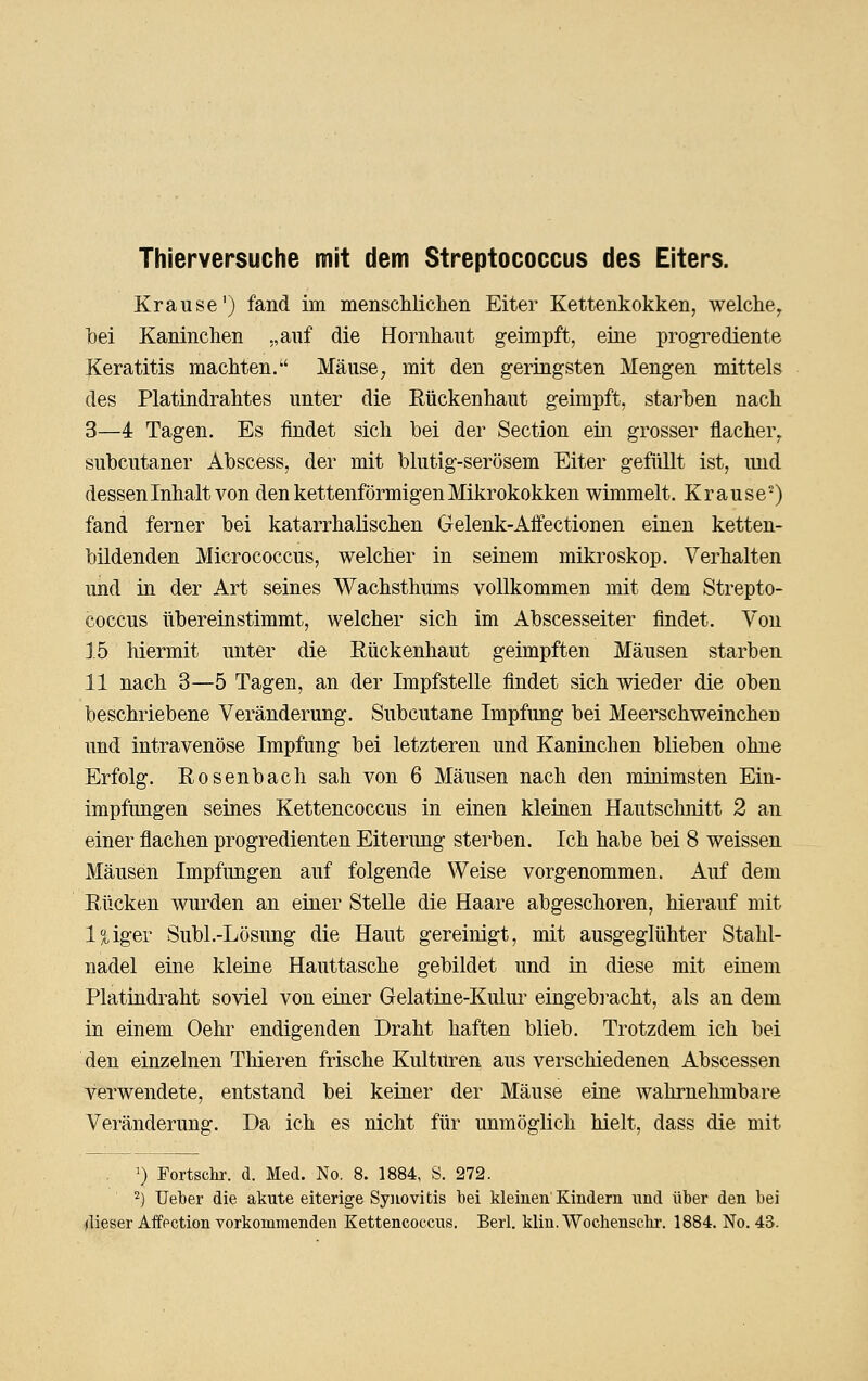 Thierversuche mit dem Streptococcus des Eiters. Krause') fand im menschliclien Eiter Kettenkokken, welcliey bei Kaninchen „auf die Hornliaut geimpft, eine progrediente Keratitis machten. Mäuse; mit den geringsten Mengen mittels des Platindrahtes unter die Rückenhaut geimpft, starben nach 3—4 Tagen. Es findet sich bei der Section ein grosser flacher^ subcutaner Abscess, der mit blutig-serösem Eiter gefüllt ist, und dessen Inhalt von den kettenförmigen Mikrokokken wimmelt. Krause) fand ferner bei katarrhalischen Gelenk-Affectionen einen ketten- bildenden Micrococcus, welcher in seinem mikroskop. Verhalten und in der Art seines Wachsthiims vollkommen mit dem Strepto- coccus übereinstimmt, welcher sich im Abscesseiter findet. Von j.5 hiermit unter die Eückenhaut geimpften Mäusen starben 11 nach 3—5 Tagen, an der Impfstelle findet sich wieder die oben beschriebene Veränderung. Subcutane Impfung bei Meerschweinchen und intravenöse Impfung bei letzteren und Kaninchen blieben ohne Erfolg. Eosenbach sah von 6 Mäusen nach den minimsten Ein- impfungen seines Kettencoccus in einen kleinen Hautschnitt 2 an einer flachen progredienten Eiterung sterben. Ich habe bei 8 weissen Mäusen Impfungen auf folgende Weise vorgenommen. Auf dem Rücken wurden an einer Stelle die Haare abgeschoren, hierauf mit l^iger Subl.-Lösung die Haut gereinigt, mit ausgeglühter Stahl- nadel eine kleine Hauttasche gebildet und in diese mit einem Platindraht soviel von einer Gelatine-Kulur eingebi-acht, als an dem in einem Oehr endigenden Draht haften blieb. Trotzdem ich bei den einzelnen Thieren frische Kulturen aus verschiedenen Abscessen verwendete, entstand bei keiner der Mäuse eine wahrnehmbare Veränderung. Da ich es nicht für unmöglich hielt, dass die mit ') Fortsein-, d. Med. No. 8. 1884, S. 272. 2) lieber die akute eiterige Syiiovitis bei kleinen Kindern und über den bei (lieser Affection vorkommenden Kettencoccus. Berl. klin.Wochensclrr. 1884, No. 43.