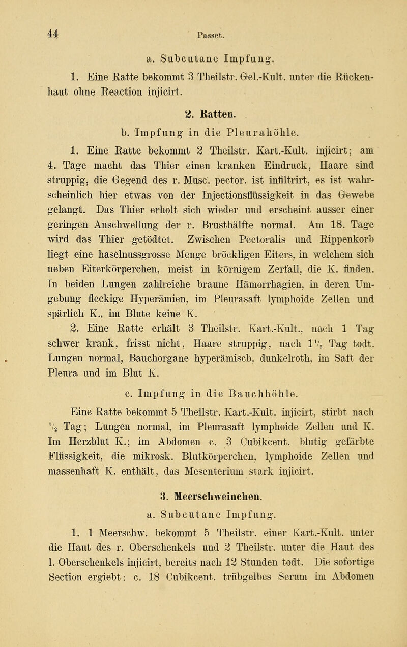 a. Subcutane Impfung. 1. Eine Ratte bekommt 3 Theilstr. Gel.-Kult. unter die Rücken- haut ohne Reaction injicirt. 2. Ratten. b. Impfung in die Pleurahöhle. 1. Eine Ratte bekommt 2 Theilstr. Kart.-Kult. injicirt; am 4. Tage macht das Thier einen kranken Eindruck, Haare sind struppig, die Gegend des r. Muse, pector. ist infiltrirt, es ist wahr- scheinlich hier etwas von der Injectionsflüssigkeit in das Gewebe gelangt. Das Thier erholt sich wieder und erscheint ausser einer geringen Anschwellung der r. Brusthälfte normal. Am 18. Tage wird das Thier getödtet. Zwischen Pectoraüs und Rippenkorb liegt eine haselnussgrosse Menge bröckligen Eiters, in welchem sich neben Eiterkörperchen, meist in körnigem Zerfall, die K. finden. In beiden Lungen zahlreiche braune Hämorrhagien, in deren Um- gebung fleckige Hyperämien, im Pleurasaft lymphoide Zellen und spärlich K., im Blute keine K. 2. Eine Ratte erhält 3 Theilstr. Kart.-Kult., nach 1 Tag schwer krank, frisst nicht, Haare struppig, nach IV2 Tag todt. Lungen normal, Bauchorgane hyperämisch, dunkelroth, im Saft der Pleura und im Blut K. c. Impfung in die Bauchhöhle. Eine Ratte bekommt 5 Theilstr. Kart.-Kult. injicirt, stirbt nach '/a Tag; Lungen normal, im Pleurasaft lymphoide Zellen und K. Im Herzblut K.; im Abdomen c. 3 Cubikcent. blutig gefärbte Flüssigkeit, die mikrosk. Blutkörperchen, lymphoide Zellen und massenhaft K. enthält, das Mesenterium stark injicirt. 3. Meerschweinchen. a. Subcutane Impfung. 1. 1 Meerschw. bekommt 5 Theilstr. einer Kart.-Kult. unter die Haut des r. Oberschenkels und 2 Theilstr. unter die Haut des 1. Oberschenkels injicirt, bereits nach 12 Stunden todt. Die sofortige Section ergiebt: c. 18 Cubikcent. trübgelbes Serum im Abdomen