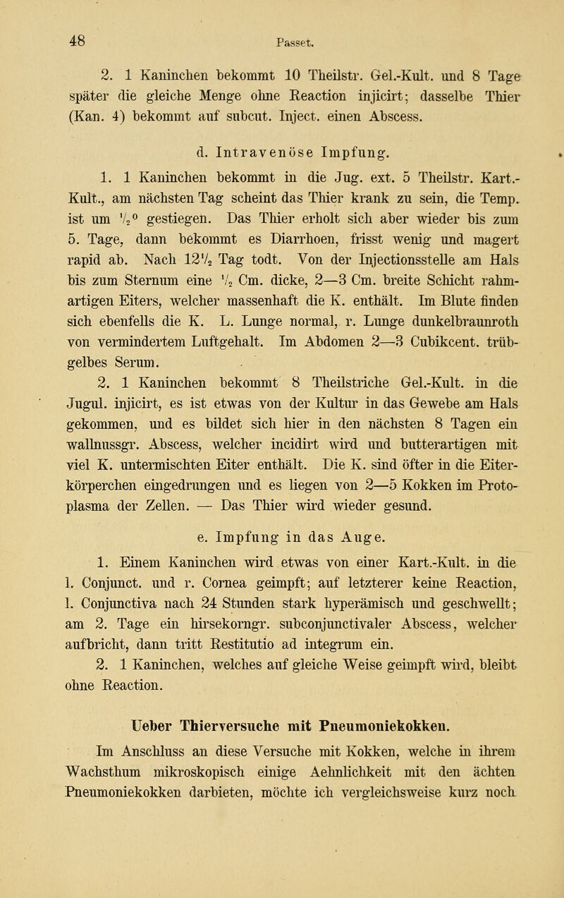 2. 1 Kaninclien bekommt 10 Theilstr. Gel.-Kult. und 8 Tage später die gleiche Meng-e ohne Eeaction injicirt; dasselbe Thier (Kan. 4) bekommt auf subcut. Inject, einen Abscess. d. Intravenöse Impfung. 1. 1 Kaninchen bekommt in die Jug. ext. 5 Theilstr. Kart.- Kult., am nächsten Tag scheint das Thier krank zu sein, die Temp. ist um Vs^ gestiegen. Das Thier erholt sich aber wieder bis zum 5. Tage, dann bekommt es Diarrhoen, frisst wenig und magert rapid ab. Nach I2V2 Tag todt. Von der Injectionsstelle am Hals bis zum Sternum eine '/j Cm. dicke, 2—3 Cm. breite Schicht rahm- artigen Eiters, welcher massenhaft die K. enthält. Im Blute finden sich ebenfeUs die K. L. Lunge normal, r. Lunge dunkelbraunroth von vermindertem Luftgehalt. Im Abdomen 2—3 Cubikcent. trüb- gelbes Serum. 2. 1 Kaninchen bekommt 8 Theilstriche Gel.-Kult. in die Jugul. injicirt, es ist etwas von der Kultur in das Gewebe am Hals gekommen, und es bildet sich hier in den nächsten 8 Tagen ein wallnussgr. Abscess, welcher incidirt wird und butterartigen mit viel K. untermischten Eiter enthält. Die K. sind öfter in die Eiter- körperchen eingedrungen und es liegen von 2—5 Kokken im Proto- plasma der Zellen. — Das Thier wird wieder gesund. e. Impfung in das Auge. 1. Einem Kaninchen wird etwas von einer Kart.-Kult. in die 1. Conjunct. und r. Cornea geimpft; auf letzterer keine Eeaction, 1. Conjunctiva nach 24 Stunden stark hyperämisch und geschwellt; am 2. Tage ein hirsekorngr. subconjunctivaler Abscess, welcher aufbricht, dann tritt Restitutio ad integrum ein. 2. 1 Kaninchen, welches auf gleiche Weise geimpft wird, bleibt ohne Reaction. Ueber Thierversuche mit Pneumoniekokken. Im Anschluss an diese Versuche mit Kokken, welche in ihrem Wachsthum mikroskopisch einige Aehnliclikeit mit den ächten Pneumoniekokken darbieten, möchte ich vergleichsweise kurz noch