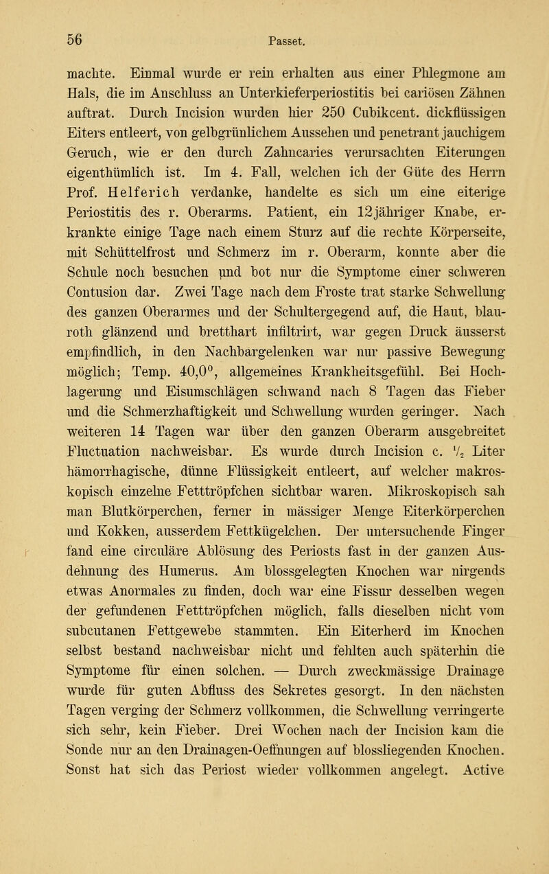 macMe. Einmal wurde er rein erhalten aus einer Phlegmone am Hals, die im Anschluss an Unterkieferperiostitis bei cariösen Zähnen auftrat. Durch Incision wurden liier 250 Cubikcent. dickflüssigen Eiters entleert, von gelbgrünUchem Aussehen und penetrant jauchigem Geruch, wie er den durch Zahncaries verursachten Eiterungen eigenthümlich ist. Im 4. Fall, welchen ich der Güte des Herrn Prof. Helferich verdanke, handelte es sich um eine eiterige Periostitis des r. Oberarms. Patient, ein 12jähriger Knabe, er- krankte einige Tage nach einem Sturz auf die rechte Körperseite, mit Schüttelfrost und Schmerz im r. Oberarm, konnte aber die Schule noch besuchen und bot nur die Symptome einer schweren Contusion dar. Zwei Tage nach dem Froste trat starke Schwellung des ganzen Oberarmes und der Schultergegend auf, die Haut, blau- roth glänzend und bretthart infiltrirt, war gegen Druck äusserst empfindlich, in den Nachbargelenken war nur passive Bewegung möglich; Temp. 40,0*^, allgemeines Krankheitsgefühl. Bei Hoch- lagerung und Eisumschlägen schwand nach 8 Tagen das Fieber und die Schmerzhaftigkeit und Schwellung wurden geringer. Nach weiteren 14 Tagen war über den ganzen Oberarm ausgebreitet Fluctuation nachweisbar. Es wurde durch Incision c. V2 Liter hämorrhagische, dünne Flüssigkeit entleert, auf welcher makros- kopisch einzehie Fetttröpfchen sichtbar waren. Mikroskopisch sah man Blutkörperchen, ferner in massiger Menge Eiterkörperchen und Kokken, ausserdem Fettkügelchen. Der untersuchende Finger fand eine circuläre Ablösung des Periosts fast in der ganzen Aus- dehnung des Humerus. Am blossgelegten Knochen war nirgends etwas Anormales zu finden, doch war eine Fissur desselben wegen der gefundenen Fetttröpfchen möglich, falls dieselben nicht vom subcutanen Fettgewebe stammten. Ein Eiterherd im Knochen selbst bestand nachweisbar nicht und felilten auch späterhin die Symptome füi' einen solchen. — Durch zweckmässige Drainage wurde für guten Abfluss des Sekretes gesorgt. In den nächsten Tagen verging der Schmerz vollkommen, die Schwellung verringerte sich sehr, kein Fieber. Drei Wochen nach der Incision kam die Sonde nur an den Drainagen-Oeffnungen auf blossliegenden Knochen. Sonst hat sich das Periost wieder vollkommen angelegt. Active