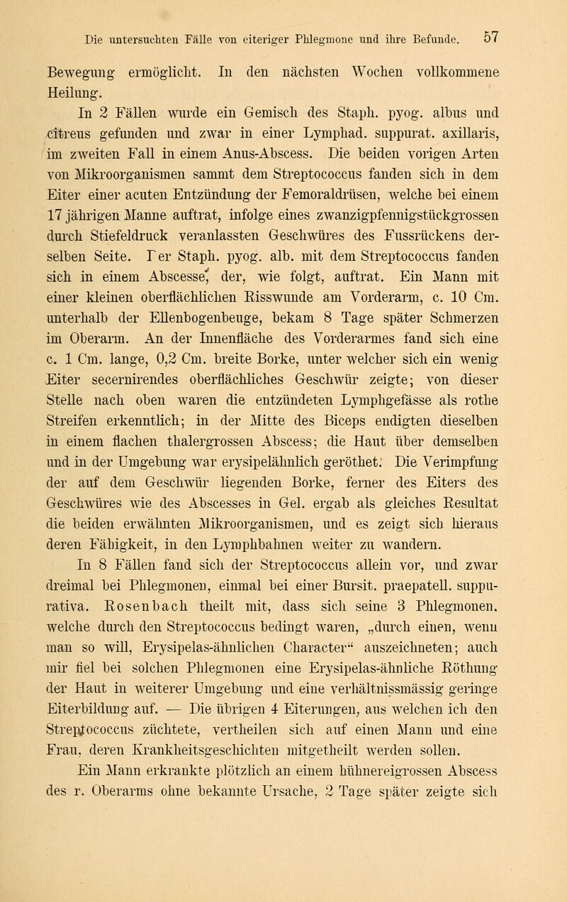 Bewegung ermöglicht. In den nächsten Wochen vollkommene Heilung. In 2 Fällen wurde ein Gemisch des Staph. pyog. albus und citreus gefunden und zwar in einer Lymphad. suppurat. axillaris, im zweiten Fall in einem Anus-Abscess. Die beiden vorigen Arten von Mikroorganismen sammt dem Streptococcus fanden sich in dem Eiter einer acuten Entzündung der Femoraldrüsen, welche bei einem 17 jährigen Manne auftrat, infolge eines zwanzigpfennigstückgrossen durch Stiefeldruck veranlassten Geschwüres des Fussrückens der- selben Seite. Ter Staph. pyog. alb. mit dem Streptococcus fanden sich in einem Abscesse^ der, wie folgt, auftrat. Ein Mann mit einer kleinen oberflächlichen Eisswunde am Vorderarm, c. 10 Cm. unterhalb der Ellenbogenbeuge, bekam 8 Tage später Schmerzen im Oberarm. An der Innenfläche des Vorderarmes fand sich eine c. 1 Cm. lange, 0,2 Cm. breite Borke, unter welcher sich ein wenig F^iter secernirendes oberflächliches Geschwür zeigte; von dieser Stelle nach oben waren die entzündeten Lymphgefässe als rothe Streifen erkenntlich; in der Mitte des Biceps endigten dieselben in einem flachen thalergrossen Abscess; die Haut über demselben und in der Umgebung war erysipelähnlich geröthet; Die Verimpfung der auf dem Geschwür liegenden Borke, ferner des Eiters des Geschwüres wie des Abscesses in Gel. ergab als gleiches Resultat die beiden erwälinten Mikroorganismen, und es zeigt sich hieraus deren Fähigkeit, in den Lymphbahnen weiter zu wandern. In 8 Fällen fand sich der Streptococcus allein vor, und zwar dreimal bei Phlegmonen, einmal bei einer Bursit. praepateU. suppu- rativa. Rosenbach theilt mit, dass sich seine 3 Phlegmonen, welche durch den Streptococcus bedingt waren, „durch einen, wenn man so will, Erysipelas-ähnlichen Character auszeichneten; auch mir fiel bei solchen Phlegmonen eine Erysipelas-ähnliche Röthung der Haut in weiterer Umgebung und eine verhältnissmässig geringe Eiterbildung auf. — Die übrigen 4- Eiterungen, aus welchen ich den Streptococcus züchtete, vertheilen sich auf einen Mann und eine Frau, deren Krankheitsgeschichteu mitgetheilt werden sollen. Ein Mann erkrankte plötzlich an einem hühnereigrossen Abscess des r. Oberarms ohne bekannte Ursache, 2 Tage später zeigte sich