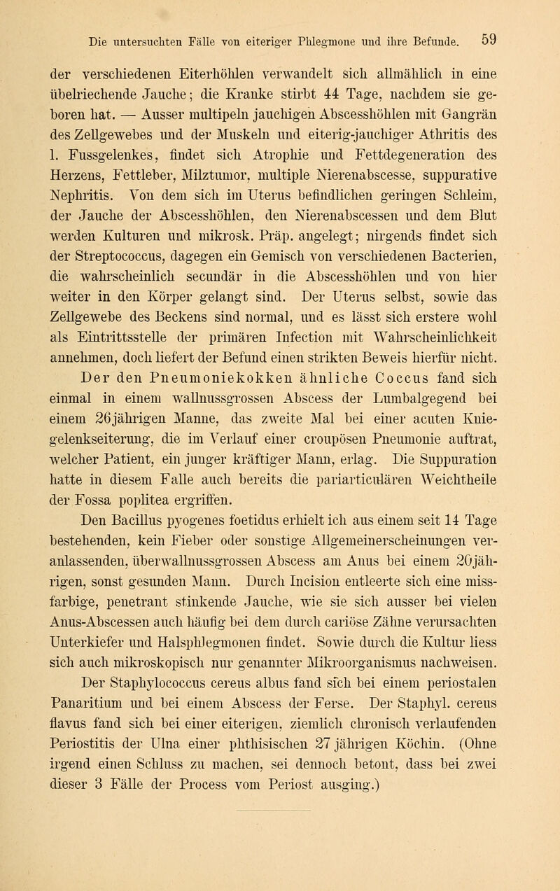 der verscliiedeuen Eiterhölilen verwandelt sich allmählich in eine übehiechende Jauche; die Kranke stirbt 44 Tage, nachdem sie ge- boren hat. — Ausser miütipeln jauchigen Abscesshöhlen mit Gangrän des Zellgewebes und der Muskeln und eiterig-jauchiger Athritis des 1. Fussgelenkes, findet sich Atrophie und Fettdegeneration des Herzens, Fettleber, Milztumor, multiple Nierenabscesse, suppurative Nephritis. Von dem sich im Uterus befindlichen geringen Schleim, der Jauche der Abscesshöhlen, den Nierenabscessen und dem Blut werden Kulturen und mikrosk. Präp. angelegt; nirgends findet sich der Streptococcus, dagegen ein Gemisch von verschiedenen Bacterien, die wahrscheinlich secundär in die Abscesshöhlen und von hier weiter in den Körper gelangt sind. Der Uterus selbst, sowie das Zellgewebe des Beckens sind normal, und es lässt sich erstere wohl als Eintrittsstelle der primären Infection mit Wahrscheinlichkeit annehmen, doch liefert der Befund einen strikten Beweis hierfür nicht. Der den Pneumoniekokken ähnliche Coccus fand sich einmal in einem wallnussgrossen Abscess der Lumbaigegend bei einem 26jährigen Manne, das zweite Mal bei einer acuten Knie- gelenkseiterung, die im Verlauf einer croupösen Pneumonie auftrat, welcher Patient, ein junger kräftiger Mann, erlag. Die Suppuration hatte in diesem Falle auch bereits die pariarticulären Weichtheile der Fossa poplitea ergriffen. Den Bacillus pyogenes foetidus erliielt ich aus einem seit 14 Tage bestehenden, kein Fieber oder sonstige Allgemeinerscheinungen ver- anlassenden, überwallnussgrossen Abscess am Anus bei einem 2Öjäh- rigen, sonst gesunden Mann. Durch Incision entleerte sich eine miss- farbige, penetrant stinkende Jauche, wie sie sich ausser bei vielen Anus-Abscessen auch häufig bei dem durch cariöse Zähne verursachten Unterkiefer und Halsphlegmonen findet. Sowie durch die Kultur liess sich auch mikroskopisch nur genannter Mikroorganismus nachweisen. Der Staphylococcus cereus albus fand sfch bei einem periostalen Panaritium und bei einem Abscess der Ferse. Der Staphyl. cereus flavus fand sich bei einer eiterigen, ziemlich chronisch verlaufenden Periostitis der Ulna einer phthisischen 27 jährigen Köchin. (Ohne irgend einen Schluss zu machen, sei dennoch betont, dass bei zwei dieser 3 Fälle der Process vom Periost ausging.)