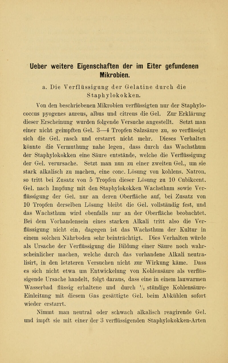 Mil<robien. a. Die Verflüssigung der Gelatine diircli die Staphylokokken. Von den beschriebenen Mikrobien verflüssigten nur der Staphylo- coccus pyogenes aureus, albus und citreus die Gel. Zur Erklärung dieser Erscheinung wurden folgende Versuche angestellt. Setzt man einer nicht geimpften Gel. 3—4 Tropfen Salzsäure zu, so verflüssigt sich die Gel. rasch und erstarrt nicht mehr. Dieses Verhalten könnte die Vermuthung nahe legen, dass durch das Wachsthum der Staphylokokken eine Säure entstände, welche die Verflüssigung der Gel. verursache. Setzt man nun zu einer zweiten Gel., um sie stark alkalisch zu machen, eine conc. Lösung von kohlens. Natron, so tritt bei Zusatz von 5 Tropfen dieser Lösung zu 10 Cubikcent. Gel. nach Impfung mit den Staphylokokken Wachsthum sowie Ver- flüssigung der Gel. nur an deren Oberfläche auf, bei Zusatz von 10 Tropfen derselben Lösung bleibt die Gel. vollständig fest, und das Wachsthum wird ebenfalls nur an der Oberfläche beobachtet. Bei dem Vorhandensein eines starken Alkali tritt also die Ver- flüssigung nicht ein, dagegen ist das Wachsthum der Kultm^ in einem solchen Nährboden sehr beinträchtigt. Dies Verhalten würde als Ursache der Verflüssigung die Bildung einer Säure noch wahr- scheinlicher machen, welche durch das vorhandene Alkali neutra- lisirt, in den letzteren Versuchen nicht zur Wirkung käme. Dass es sich nicht etwa um Entwickelung von Kohlensäiu-e als verflüs- sigende Ursache handelt, folgt daraus, dass eine in einem lauwarmen Wasserbad flüssig erhaltene und durch '/a stündige Kohlensäm^e- Einleitung mit diesem Gas gesättigte Gel. beim Abkühlen sofort wieder erstarrt. Nimmt man neutral oder schwach alkalisch reagirende Gel. und impft sie mit einer der 3 verflüssigenden Staphylokokken-Arten