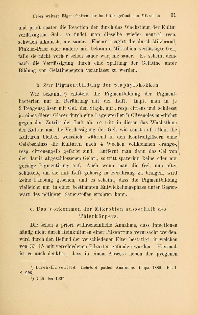 und prüft später die Reaction der durch das Wachsthuni der Kultur verflüssigten Gel., so findet man dieselbe wieder neutral resp. schwach alkalisch, nie sauer. Ebenso reaglrt die durch Milzbrand, Finkler-Prior oder andere mir bekannte Mikrobien verflüssigte Gel., falls sie nicht vorher schon sauer war, nie sauer. Es scheint dem- nach die Verflüssigung- durch eine Spaltung der Gelatine unter Bildung von Gelatinepepton veranlasst zu werden. b. Zur Pigmentbildung der Staphylokokken, Wie bekannt,') entsteht die Pigmentbildung der Pigment- bacterien nur in Berührung mit der Luft. Impft man in je 2 Eeagensgläser mit Gel. den Staph. aur., resp. citreus und schliesst je eines dieser Gläser durch eine Lage sterilen ^) Olivenöles möglichst gegen den Zutritt der Luft ab, so tritt in diesen das Wachsthum der Kultur und die Verflüssigung der Gel. wie sonst auf, allein die ^ Kulturen bleiben weisslich, während in den Kontrollgläsern ohne] Oelabschluss die Kulturen nach 4 Wochen vollkommen orange-,! resp. citronengelb gefärbt sind. Entfernt man dann das Oel von' den damit abgeschlossenen Gelat., so tritt späterhin keine oder nur geringe Pigmentirung auf. Auch wenn man die Gel. nun öfter schüttelt, um sie mit Luft gehörig in Berührung zu bringen, vsdrd keine Färbung gesehen, und es scheint, dass die Pigmentbildung vielleicht nur in einer bestimmten Entwickelungsphase unter Gegen- wart des nöthigen Sauerstofies erfolgen kann. c. Das Vorkommen der Mikrobien ausserhalb des Thierkörpers. Die schon a priori wahrscheinliche Annahme, dass Infectionen häufig nicht durch Eeinkulturen einer Pilzgattimg verursacht werden, wird durch den Befund der verschiedenen Eiter bestätigt, in welchen von 33 15 mit verschiedenen Pilzarten gefunden wurden. Hiernach ist es auch denkbar, dass in einem Abscess neben der pyogenen ^) Birch-HirSehfeld. Lehrb. d. pathol. Anatomie, Leipz. 1882, Bd. 1. S. 226. 2) 1 St. bei 160°.