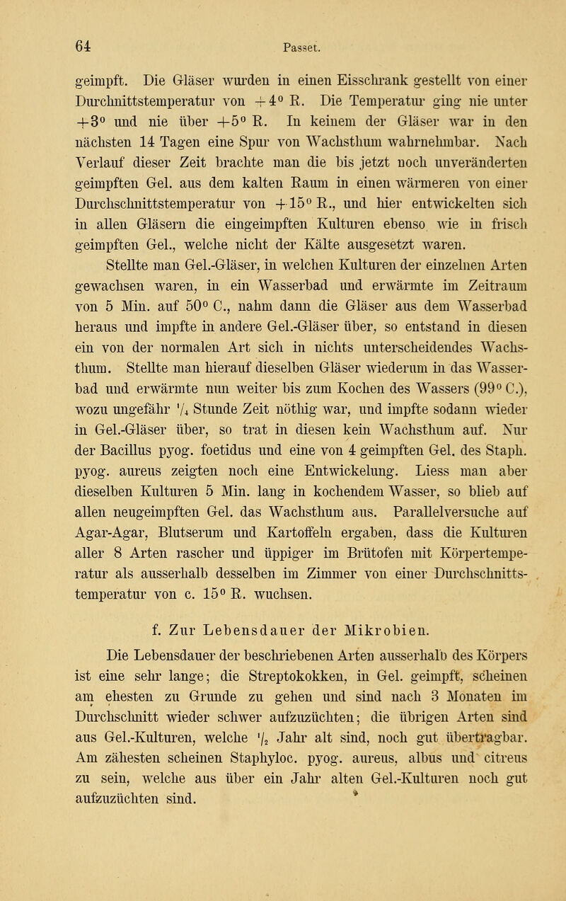 g-eimpft. Die Gläser woi^den in einen Eisschrank g-estellt von einer Durclinittstemperatur von ^4° R. Die Temperatur ging nie unter 4-3 und nie über +5'^ R. In keinem der Gläser war in den nächsten 14 Tagen eine Spur von Wachsthum wahrnehmbar. Nach Verlauf dieser Zeit brachte man die bis jetzt noch unveränderten geimpften Gel. aus dem kalten Raum in einen wärmeren von einer Durclischnittstemperatur von -f 15^ R., und hier entwickelten sich in allen Gläsern die eingeimpften Kulturen ebenso wie in frisch geimpften Gel., welche nicht der Kälte ausgesetzt waren. Stellte man Gel.-Gläser, in welchen Kulturen der einzelnen Arten gewachsen waren, in ein Wasserbad und erwärmte im Zeitraum von 5 Min. auf 50° C, nahm dann die Gläser aus dem Wasserbad heraus und impfte in andere Gel.-Gläser über, so entstand in diesen ein von der normalen Art sich in nichts unterscheidendes Wachs- thum. Stellte man hierauf dieselben Gläser wiederum in das Wasser- bad und erwärmte nun weiter bis zum Kochen des Wassers (99« C), wozu ungefähr V4 Stunde Zeit nötliig war, und impfte sodann wieder in Gel.-Gläser über, so trat in diesen kein Wachsthum auf. Nur der Bacillus pyog. foetidus und eine von 4 geimpften Gel. des Staph. pyog. aureus zeigten noch eine Entwickelung. Liess man aber dieselben Kulturen 5 Min. lang in kochendem Wasser, so blieb auf allen neugeimpften Gel. das Wachsthum aus. Parallelversuche auf Agar-Agar, Blutserum und Kartoffeln ergaben, dass die Kultm-en aller 8 Arten rascher und üppiger im Brütofen mit Körpertempe- ratur als ausserhalb desselben im Zimmer von einer Durchschnitts- temperatur von c. 15° R. wuchsen. f. Zur Lebensdauer der Mikrobien. Die Lebensdauer der beschriebenen Arten ausserhalb des Körpers ist eine sehr lange; die Streptokokken, in Gel. geimpft, scheinen am ehesten zu Grunde zu gehen und sind nach 3 Monaten im Durchschnitt wieder schwer aufzuzüchten; die übrigen Arten sind aus Gel .-Kulturen, welche 72 Jahr alt sind, noch gut übertragbar. Am zähesten scheinen Staphyloc. pyog. aureus, albus und citreus zu sein, welche aus über ein Jahi- alten Gel.-Kulturen noch gut aufzuzüchten sind. *