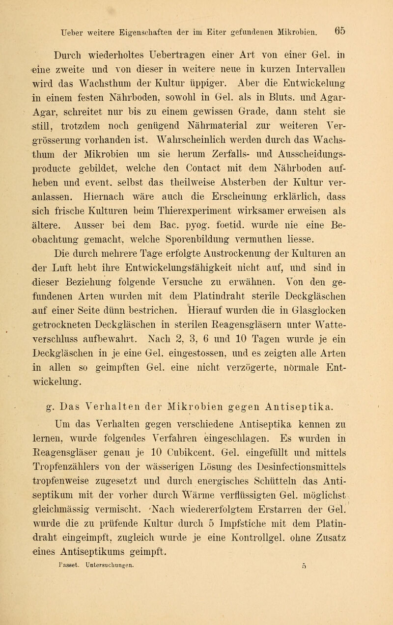Durch wiederholtes Uebertragen einer Art von einer Gel. in eine zweite und von dieser in weitere neue in kurzen Intervallen wird das Wachsthum der Kultur üppiger. Aber die Entwickelung- in einem festen Nährboden, sowohl in Gel. als in Bluts, und Agar- Ag-ar, schreitet nur bis zu einem gewissen Grade, dann steht sie still, trotzdem noch genügend Nährmaterial zur weiteren Ver- grösserung vorhanden ist. Wahrscheinlich werden durch das Wachs- thum der Mikrobien um sie herum Zerfalls- und Ausscheidungs- producte gebildet, welche den Contact mit dem Nährboden auf- heben und event. selbst das theilweise Absterben der Kultur ver- -anlassen. Hiernach wäre auch die Erscheinung erklärlich, dass sich frische Kulturen beim Thierexperiment wirksamer erweisen als ältere. Ausser bei dem Bac. pyog. foetid. wurde nie eine Be- obachtung gemacht, welche Sporenbildung vermuthen Hesse. Die durch mehrere Tage erfolgte Austrockenung der Kulturen an der Luft hebt ihre Entwickelungsfähigkeit nicht auf, und sind in dieser Beziehung folgende Versuche zu erwähnen. Von den ge- fundenen Arten wurden mit dem Platindraht sterile Deckgläschen ^uf einer Seite dünn bestrichen. Hierauf wurden die in Glasglocken getrockneten Deckgläschen in sterilen Reagensgläsern unter Watte- vefschluss aufbewahrt. Nach 2, 3, 6 und 10 Tagen wurde je ein Deckgläschen in je eine Gel. eingestossen, und es zeigten alle Arten in allen so geimpften Gel. eine nicht verzögerte, normale Ent- wickelung. g. Das Verhalten der Mikrobien gegen Antiseptika. Um das Verhalten gegen verschiedene Antiseptika kennen zu lernen, wurde folgendes Verfahren eingesclilagen. Es wurden in Eeagensgläser genau je 10 Cubikcent. Gel. eingefüllt und mittels Tropfenzählers von der wässerigen Lösung des Desinfectionsmittels tropfenweise zugesetzt und durch energisches Schütteln das Anti- septikum mit der vorher durch Wärme verflüssigten Gel. möglichst gieichmässig vermischt. 'Nach wiedererfolgtem Erstarren der Gel. wurde die zu prüfende Kultur durch 5 Impfstiche mit dem Platin- draht eingeimpft, zugleich wurde je eine Kontrollgel. ohne Zusatz eines Antiseptikums geimpft.