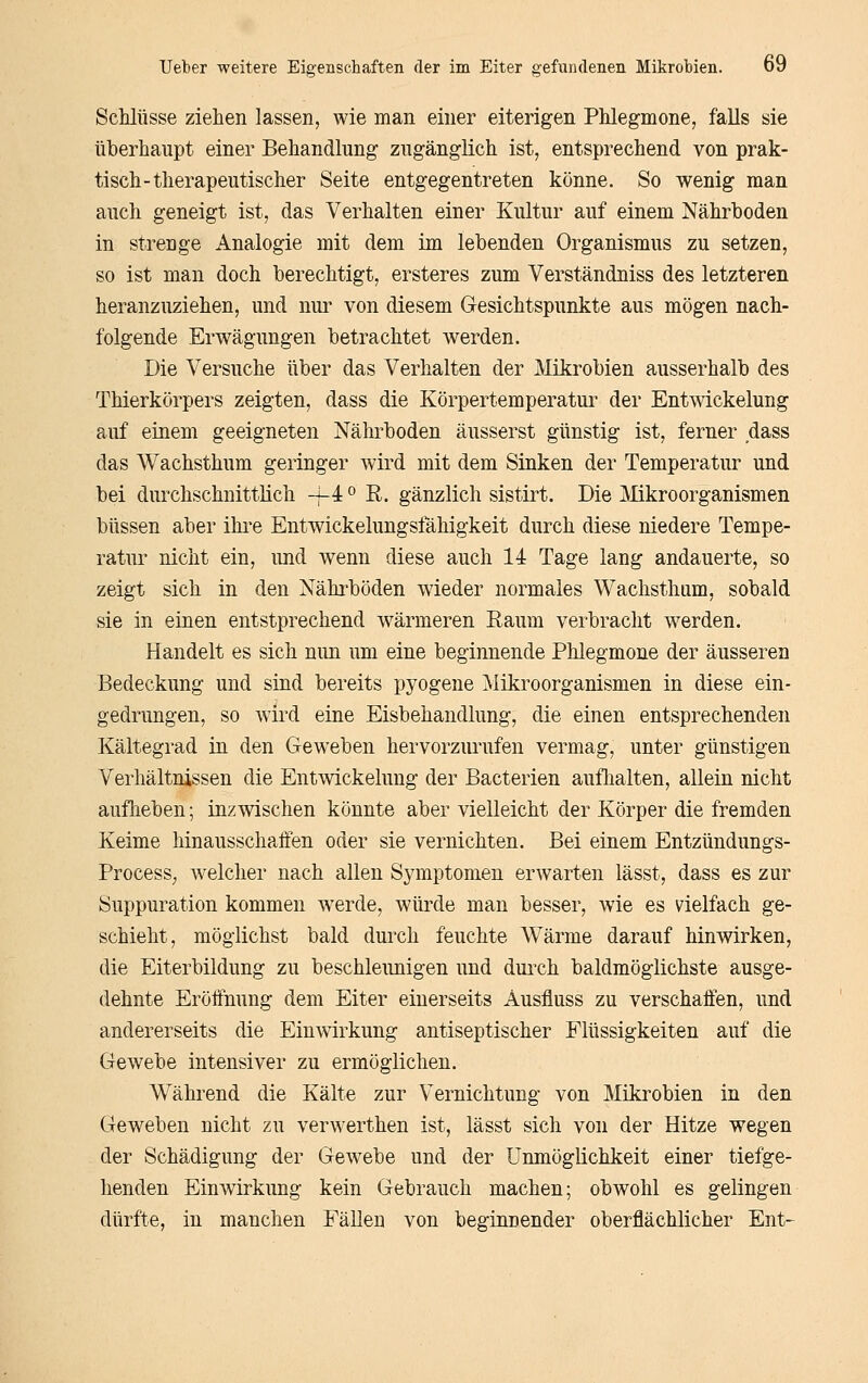 Schlüsse ziehen lassen, wie man einer eiterigen Phlegmone, falls sie überhaupt einer Behandlung zugänglich ist, entsprechend von prak- tisch-therapeutischer Seite entgegentreten könne. So wenig man auch geneigt ist, das Verhalten einer Kultur auf einem Nährhoden in strenge Analogie mit dem im lebenden Organismus zu setzen, so ist man doch berechtigt, ersteres zum Verständniss des letzteren heranzuziehen, und nur von diesem Gesichtspunkte aus mögen nach- folgende Erwägungen betrachtet werden. Die Versuche über das Verhalten der Mikrobien ausserhalb des Thierkörpers zeigten, dass die Körpertemperatur der Entwickelung auf einem geeigneten Nährboden äusserst günstig ist, ferner dass das Wachsthum geringer wird mit dem Sinken der Temperatur und bei durchschnittlich -i-i ° R. gänzlich sistirt. Die Mkroorganismen büssen aber ihi*e Entwickelungsfähigkeit durch diese niedere Tempe- ratiu nicht ein, und wenn diese auch 14 Tage lang andauerte, so zeigt sich in den Nährböden wieder normales Wachsthum, sobald sie in einen entstprechend w^ärmeren Raum verbracht werden. Handelt es sich nun um eine beginnende Phlegmone der äusseren Bedeckung und sind bereits pyogene Mikroorganismen in diese ein- gedrungen, so wird eine Eisbehandlung, die einen entsprechenden Kältegrad in den Geweben hervorzurufen vermag, unter günstigen Verhältnissen die Entwickelung der Bacterien auflialten, allein nicht aufheben; inzwischen könnte aber vielleicht der Körper die fremden Keime hinausschaffen oder sie vernichten. Bei einem Entzündungs- ProcesS; welcher nach allen Symptomen erwarten lässt, dass es zur Suppuration kommen w^erde, würde man besser, wie es vielfach ge- schieht, möglichst bald durch feuchte Wärme darauf hinwirken, die Eiterbildung zu beschleunigen und durch baldmöglichste ausge- dehnte Eröffnung dem Eiter einerseits Ausfluss zu verschaffen, und andererseits die Einwirkung antiseptischer Flüssigkeiten auf die Gewebe intensiver zu ermöglichen. Während die Kälte zur Vernichtung von Mikrobien in den Geweben nicht zu verwerthen ist, lässt sich von der Hitze wegen der Schädigung der Gewebe und der Unmöglichkeit einer tiefge- henden Einwirkung kein Gebrauch machen; obwohl es gelingen dürfte, in manchen Fällen von beginnender oberflächlicher Ent-