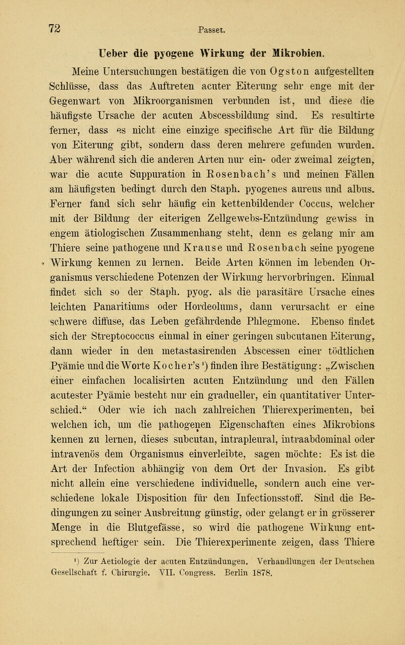 Ueber die pyogene Wirkung der Mikrobien. Meine Untersucliimgen bestätigen die von Ogston anfgestellten Schlüsse, dass das Auftreten acuter Eiterung sehr enge mit der Gegenwart von Mikroorganismen verbunden ist, und die^e die häufigste Ursache der acuten Abscessbildung sind. Es resultirte ferner, dass es nicht eine einzige specifische Art für die Bildung von Eiterung gibt, sondern dass deren mehrere gefunden wurden. Aber während sich die anderen Arten nur ein- oder zweimal zeigten^ war die acute Suppuration in Rosenbach's und meinen Fällen am häufigsten bedingt durch den Staph. pyogenes aureus und albus. Ferner fand sich sehr häufig ein kettenbildender Coccus, welcher mit der Bildung der eiterigen Zellgewebs-Entzündung gewiss in engem ätiologischen Zusammenhang steht, denn es gelang mir am Thiere seine pathogene und Krause und Rosenbach seine pyogene Wirkung kennen zu lernen. Beide Arten können im lebenden Or- ganismus verschiedene Potenzen der Wirkung hervorbringen. Einmal findet sich so der Staph. pyog. als die parasitäre Ursache eines leichten Panaritiums oder Hordeolums, dann verursacht er eine schwere diffuse, das Leben gefährdende Phlegmone. Ebenso findet sich der Streptococcus einmal in einer geringen subcutanen Eiterung, dann wieder in den metastasirenden Abscessen einer tödtlichen Pyämie und die Worte Ko che r's') finden ihre Bestätigung: „Zwischen einer einfachen localisirten acuten Entzündung und den Fällen acutester Pyämie besteht nur ein gradueller, ein quantitativer Unter- schied. Oder wie ich nach zahlreichen Thierexperimenten, bei welchen ich, um die pathogenen Eigenschaften eines Mikrobions kennen zu lernen, dieses subcutan, intrapleural, intraabdominal oder intravenös dem Organismus einverleibte, sagen möchte: Es ist die Art der Infection abhängig von dem Ort der Invasion. Es gibt nicht allein eine verschiedene individuelle, sondern auch eine ver- scliiedene lokale Disposition für den Infectionsstoff. Sind die Be- dingungen zu seiner Ausbreitung günstig, oder gelangt er in grösserer Menge in die Blutgefässe, so wird die pathogene Wirkung ent- sprechend heftiger sein. Die Thierexperimente zeigen, dass Tliiere ') Zur Aetiologie der acuten Entzündungen. Verhandlungen der Deutscheu Geseilschaft f. Chirurgie. VII. Congress. Berlin 1878.