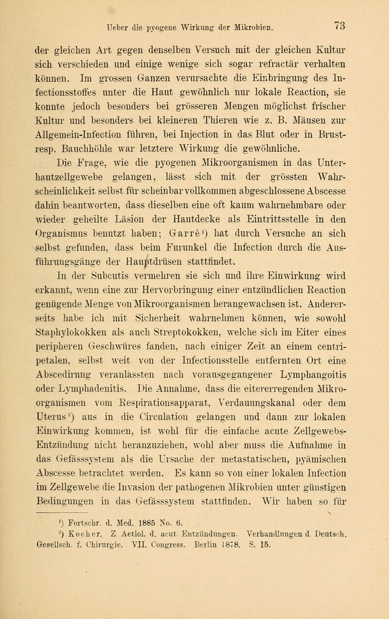 der gleichen Art gegen denselben Versuch mit der gleichen Kultur sich verschieden und einige wenige sich sogar refractär verhalten können. Im grossen Ganzen verursachte die Einbringung des In- fectionsstoifes unter die Haut gewöhnlich nur lokale Reaction, sie konnte jedoch besonders bei grösseren Mengen möglichst frischer Kultur und besonders bei kleineren Thieren wie z. B. Mäusen zur Allgemein-Infection führen, bei Injection in das Blut oder in Brust- resp. Bauchhöhle war letztere Wirkung die gewöhnliche. Die Frage, wie die pyogenen Mikroorganismen in das Unter- hautzellgewebe gelangen, lässt sich mit der grössten Wahr- scheinlichkeit selbst fijr scheinbar vollkommen abgeschlossene Abscesse dahin beantworten, dass dieselben eine oft kaum wahrnehmbare oder wieder geheilte Läsion der Hautdecke als Eintrittsstelle in den Organismus benutzt haben; Garre') hat durch Versuche an sich selbst gefunden, dass beim Furunkel die Infection durch die Aus- führuugsgänge der Hau^tdrüsen stattfindet. In der Subcutis vermehren sie sich und ihre Einwirkung wird erkannt, wenn eine zur Hervorbringung einer entzündlichen Eeaction genügende Menge von Mikroorganismen herangewachsen ist. Anderer- seits habe ich mit Sicherheit wahrnehmen können, wie sowohl Staphylokokken als auch Streptokokken, welche sich im Eiter eines peripheren Geschwüres fanden, nach einiger Zeit an einem centri- petalen, selbst weit von der Infectionsstelle entfernten Ort eine Abscedirung veranlassten nach vorausgegangener Lymphangoitis oder Lymphadenitis. Die Annahme, dass die eitererregenden Mikro- organismen vom Eespirationsapparat, Verdauungskanal oder dem Uterus^) aus in die Circulation gelangen und dann zur lokalen Einwirkung kommen, ist wohl für die einfache acute Zellgewebs- Entzündung nicht heranzuziehen, wohl aber muss die Aufnahme in das Gefässsystem als die Ursache der metastatischen, pyämisclien Abscesse betrachtet werden. Es kann so von einer lokalen Infection im Zellgewebe die Invasion der pathogenen Mikrobien unter günstigen Bedingungen in das Gefässsystem stattfinden. Wir haben so für 1) Fortschr. d. Med. 1885 No. 6. ^) Kocher. Z. Aetiol. d. acut. Entzündungen. Verbandlungen d. Deutsch. Gesellsch. f. Chirurgie. VII. Congress. Berlin 1878. S. 15.