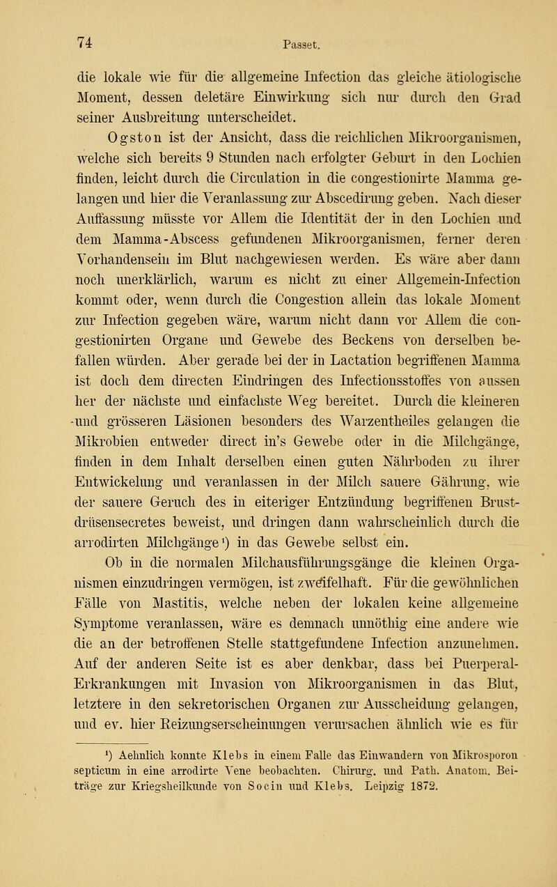 die lokale wie für die allgemeine Infection das gieiclie ätiologische Moment, dessen deletäre Einwirkung sich nur durch den Giad seiner Ausbreitung unterscheidet. Ogston ist der Ansicht, dass die reichlichen Mikroorganismen, welche sich bereits 9 Stunden nach erfolgter Geburt in den Lochien finden, leicht durch die Circulation in die congestionirte Mamma ge- langen und hier die Veranlassung zur Abscedirung geben. Nach dieser Auffassung müsste vor Allem die Identität der in den Lochien und dem Mamma-Abscess gefundenen Mikroorganismen, ferner deren Vorhandensein im Blut nachgeAviesen werden. Es wäre aber dann noch unerklärlich, warum es nicht zu einer AUgemein-Lifection kommt oder, wenn durch die Congestion allein das lokale Moment zur Infection gegeben wäre, warum nicht dann vor Allem die con- gestionirten Organe und Gewebe des Beckens von derselben be- fallen würden. Aber gerade bei der in Lactation begriffenen Mamma ist doch dem directen Eindringen des Infectionsstoff'es von aussen her der nächste und einfachste Weg bereitet. Durch die kleinereu -und grösseren Läsionen besonders des Warzentheiles gelangen die Mikrobien entweder direct in's Gewebe oder in die Milchgänge, finden in dem Inhalt derselben einen guten Nährboden zu ilu-er Entwickeluug und veranlassen in der Milch sauere Gährung, wie der sauere Geruch des in eiteriger Entzündung begriffenen Brust- drüsensecretes beweist, und dringen dann wahi'scheinlich durch die arrodirten Milchgänge •) in das Gewebe selbst ein. Ob in die normalen Milchausführungsgänge die kleineu Orga- nismen einzudringen vermögen, ist zw^felhaft. Für die gewölmlichen Fälle von Mastitis, welche neben der lokalen keine allgemeine Sj'mptome veranlassen, wäre es demnach unnöthig eine andere wie die an der betroffenen Stelle stattgefundene Infection anzunehmen. Auf der anderen Seite ist es aber denkbar, dass bei Puerperal- Erkrankungen mit Invasion von Mikroorganismen in das Blut, letztere in den sekretorischen Organen zur Ausscheidung gelangen, und ev. hier Reizuns'serscheinungen verursachen ähnlich wie es für *) Aelinlicli konnte Klebs in einem Falle das Einwandern von Mikrosporou septicum in eine arrodirte Vene beobachten. Chirurg, nnd Path. Anatom. Bei- träge zur Kriegsheilkunde von Socin und Klebs. Leipzig 1872.
