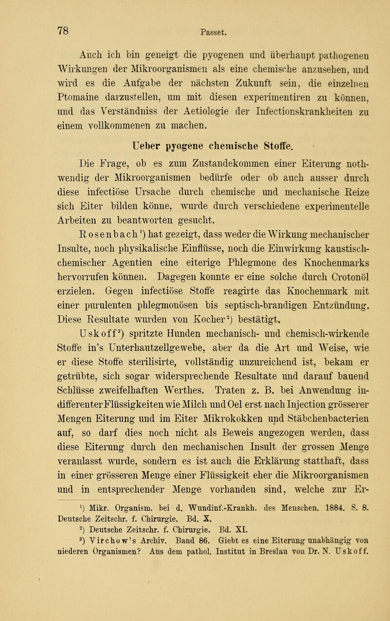 Auch ich bin geneigt die pyogenen und überhaupt pathogenen Wirkungen der Mikroorganismen als eine chemische anzusehen, und wird es die Aufgabe der nächsten Zukunft sein, die einzelnen Ptomaine darzustellen, um mit diesen experimentiren zu können, und das Verständniss der Aetiologie der Infectionskrankheiten zu einem vollkommenen zu machen. Heber pyogene chemische Stoffe. Die Frage, ob es zum Zustandekommen einer Eiterung noth- wendig der Mikroorganismen bedürfe oder ob auch ausser dui'ch diese infectiöse Ursache dui'ch chemische und mechanische Reize sich Eiter bilden könne, wurde durch verschiedene experimentelle Arbeiten zu beantworten gesucht. Eosenbach') hat gezeigt, dass weder die Wirkung mechanischer Insulte, noch physikalische Einflüsse, noch die Einwirkung kaustisch- chemischer Agentien eine eiterige Phlegmone des Knochenmarks hervorrufen können. Dagegen konnte er eine solche durch Crotonöl -erzielen. Gegen infectiöse Stoffe reagirte das Knochenmark mit einer purulenten phlegmonösen bis septisch-brandigen Entzündung. Diese Resultate wurden von Kocher^) bestätigt. üskoff^) spritzte Hunden mechanisch- und chemisch-wii'kende Stoffe in's Unterhautzellgewebe, aber da die Ai^t und Weise, me er diese Stoffe sterilisirte, vollständig unzm^eichend ist, bekam er getrübte, sich sogar widersprechende Resultate und darauf bauend Schlüsse zweifelhaften Werthes. Traten z. B. bei Anwendung in- differenter Flüssigkeiten wie Müch undOel erst nachinjection grösserer Mengen Eiterung und im Eiter Mikrokokken und Stäbchenbacterien auf, so darf dies noch nicht als Beweis angezogen werden, dass diese Eiterung dm-ch den mechanischen Insult der grossen Menge veranlasst wurde, sondern es ist auch die Erklärung statthaft, dass in einer grösseren Menge einer Flüssigkeit eher die Mikroorganismen und in entsprechender Menge vorhanden sind, welche zur Er- ^) Mikr. Organism. bei d. 'Wundiiif.-Krankli. des Menschen. 1884. S. 8. Deutsclie Zeitschr. f. CMrurgie. Bd. X. 2) Dentsche Zeitschr. f. Chirurgie. Bd. XL ä) Virchow's Archiv. Band 86. Giebt es eine Eiterung nnabhängig von niederen Organismen? Aus dem pathol, Institut in Breslau von Dr. N. Uskoff.